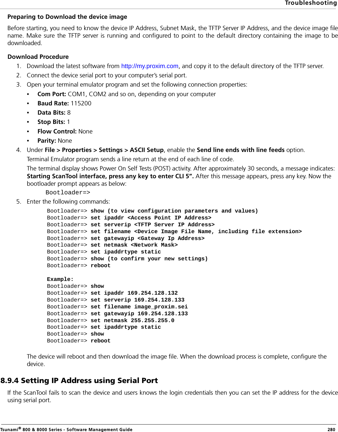 TroubleshootingTsunami® 800 &amp; 8000 Series - Software Management Guide  280Preparing to Download the device imageBefore starting, you need to know the device IP Address, Subnet Mask, the TFTP Server IP Address, and the device image filename. Make sure the TFTP server is running and configured to point to the default directory containing the image to bedownloaded.Download Procedure1. Download the latest software from http://my.proxim.com, and copy it to the default directory of the TFTP server. 2. Connect the device serial port to your computer’s serial port.3. Open your terminal emulator program and set the following connection properties:•Com Port: COM1, COM2 and so on, depending on your computer•Baud Rate: 115200•Data Bits: 8•Stop Bits: 1•Flow Control: None•Parity: None4. Under File &gt; Properties &gt; Settings &gt; ASCII Setup, enable the Send line ends with line feeds option. Terminal Emulator program sends a line return at the end of each line of code.The terminal display shows Power On Self Tests (POST) activity. After approximately 30 seconds, a message indicates: Starting ScanTool interface, press any key to enter CLI 5”. After this message appears, press any key. Now the bootloader prompt appears as below:     Bootloader=&gt; 5. Enter the following commands:       Bootloader=&gt; show (to view configuration parameters and values)      Bootloader=&gt; set ipaddr &lt;Access Point IP Address&gt;      Bootloader=&gt; set serverip &lt;TFTP Server IP Address&gt;      Bootloader=&gt; set filename &lt;Device Image File Name, including file extension&gt;      Bootloader=&gt; set gatewayip &lt;Gateway Ip Address&gt;      Bootloader=&gt; set netmask &lt;Network Mask&gt;      Bootloader=&gt; set ipaddrtype static      Bootloader=&gt; show (to confirm your new settings)      Bootloader=&gt; reboot         Example:       Bootloader=&gt; show      Bootloader=&gt; set ipaddr 169.254.128.132      Bootloader=&gt; set serverip 169.254.128.133      Bootloader=&gt; set filename image_proxim.sei      Bootloader=&gt; set gatewayip 169.254.128.133      Bootloader=&gt; set netmask 255.255.255.0      Bootloader=&gt; set ipaddrtype static      Bootloader=&gt; show      Bootloader=&gt; rebootThe device will reboot and then download the image file. When the download process is complete, configure the device.8.9.4 Setting IP Address using Serial PortIf the ScanTool fails to scan the device and users knows the login credentials then you can set the IP address for the deviceusing serial port. 