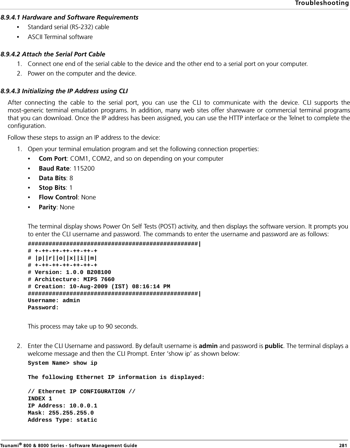 TroubleshootingTsunami® 800 &amp; 8000 Series - Software Management Guide  2818.9.4.1 Hardware and Software Requirements•Standard serial (RS-232) cable •ASCII Terminal software8.9.4.2 Attach the Serial Port Cable1. Connect one end of the serial cable to the device and the other end to a serial port on your computer.2. Power on the computer and the device.8.9.4.3 Initializing the IP Address using CLIAfter connecting the cable to the serial port, you can use the CLI to communicate with the device. CLI supports themost-generic terminal emulation programs. In addition, many web sites offer shareware or commercial terminal programsthat you can download. Once the IP address has been assigned, you can use the HTTP interface or the Telnet to complete theconfiguration.Follow these steps to assign an IP address to the device:1. Open your terminal emulation program and set the following connection properties:•Com Port: COM1, COM2, and so on depending on your computer•Baud Rate: 115200•Data Bits: 8•Stop Bits: 1•Flow Control: None•Parity: NoneThe terminal display shows Power On Self Tests (POST) activity, and then displays the software version. It prompts you to enter the CLI username and password. The commands to enter the username and password are as follows:#################################################|# +-++-++-++-++-++-+# |p||r||o||x||i||m|# +-++-++-++-++-++-+# Version: 1.0.0 B208100# Architecture: MIPS 7660# Creation: 10-Aug-2009 (IST) 08:16:14 PM #################################################|Username: adminPassword: This process may take up to 90 seconds.2. Enter the CLI Username and password. By default username is admin and password is public. The terminal displays a welcome message and then the CLI Prompt. Enter ‘show ip’ as shown below:System Name&gt; show ipThe following Ethernet IP information is displayed:// Ethernet IP CONFIGURATION //INDEX 1IP Address: 10.0.0.1Mask: 255.255.255.0Address Type: static