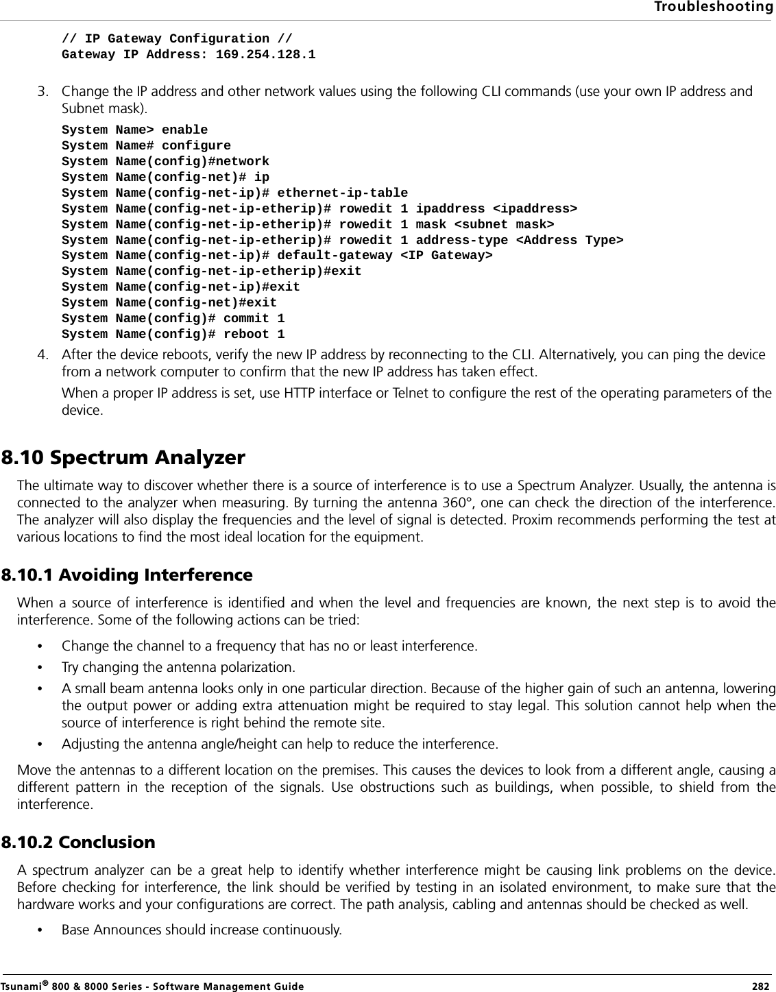 TroubleshootingTsunami® 800 &amp; 8000 Series - Software Management Guide  282// IP Gateway Configuration //Gateway IP Address: 169.254.128.13. Change the IP address and other network values using the following CLI commands (use your own IP address and Subnet mask). System Name&gt; enableSystem Name# configureSystem Name(config)#networkSystem Name(config-net)# ipSystem Name(config-net-ip)# ethernet-ip-tableSystem Name(config-net-ip-etherip)# rowedit 1 ipaddress &lt;ipaddress&gt;System Name(config-net-ip-etherip)# rowedit 1 mask &lt;subnet mask&gt;System Name(config-net-ip-etherip)# rowedit 1 address-type &lt;Address Type&gt;System Name(config-net-ip)# default-gateway &lt;IP Gateway&gt;System Name(config-net-ip-etherip)#exit System Name(config-net-ip)#exitSystem Name(config-net)#exitSystem Name(config)# commit 1 System Name(config)# reboot 14. After the device reboots, verify the new IP address by reconnecting to the CLI. Alternatively, you can ping the device from a network computer to confirm that the new IP address has taken effect.When a proper IP address is set, use HTTP interface or Telnet to configure the rest of the operating parameters of the device.8.10 Spectrum AnalyzerThe ultimate way to discover whether there is a source of interference is to use a Spectrum Analyzer. Usually, the antenna isconnected to the analyzer when measuring. By turning the antenna 360°, one can check the direction of the interference.The analyzer will also display the frequencies and the level of signal is detected. Proxim recommends performing the test atvarious locations to find the most ideal location for the equipment.8.10.1 Avoiding InterferenceWhen a source of interference is identified and when the level and frequencies are known, the next step is to avoid theinterference. Some of the following actions can be tried:•Change the channel to a frequency that has no or least interference.•Try changing the antenna polarization.•A small beam antenna looks only in one particular direction. Because of the higher gain of such an antenna, loweringthe output power or adding extra attenuation might be required to stay legal. This solution cannot help when thesource of interference is right behind the remote site.•Adjusting the antenna angle/height can help to reduce the interference.Move the antennas to a different location on the premises. This causes the devices to look from a different angle, causing adifferent pattern in the reception of the signals. Use obstructions such as buildings, when possible, to shield from theinterference.8.10.2 ConclusionA spectrum analyzer can be a great help to identify whether interference might be causing link problems on the device.Before checking for interference, the link should be verified by testing in an isolated environment, to make sure that thehardware works and your configurations are correct. The path analysis, cabling and antennas should be checked as well. •Base Announces should increase continuously.