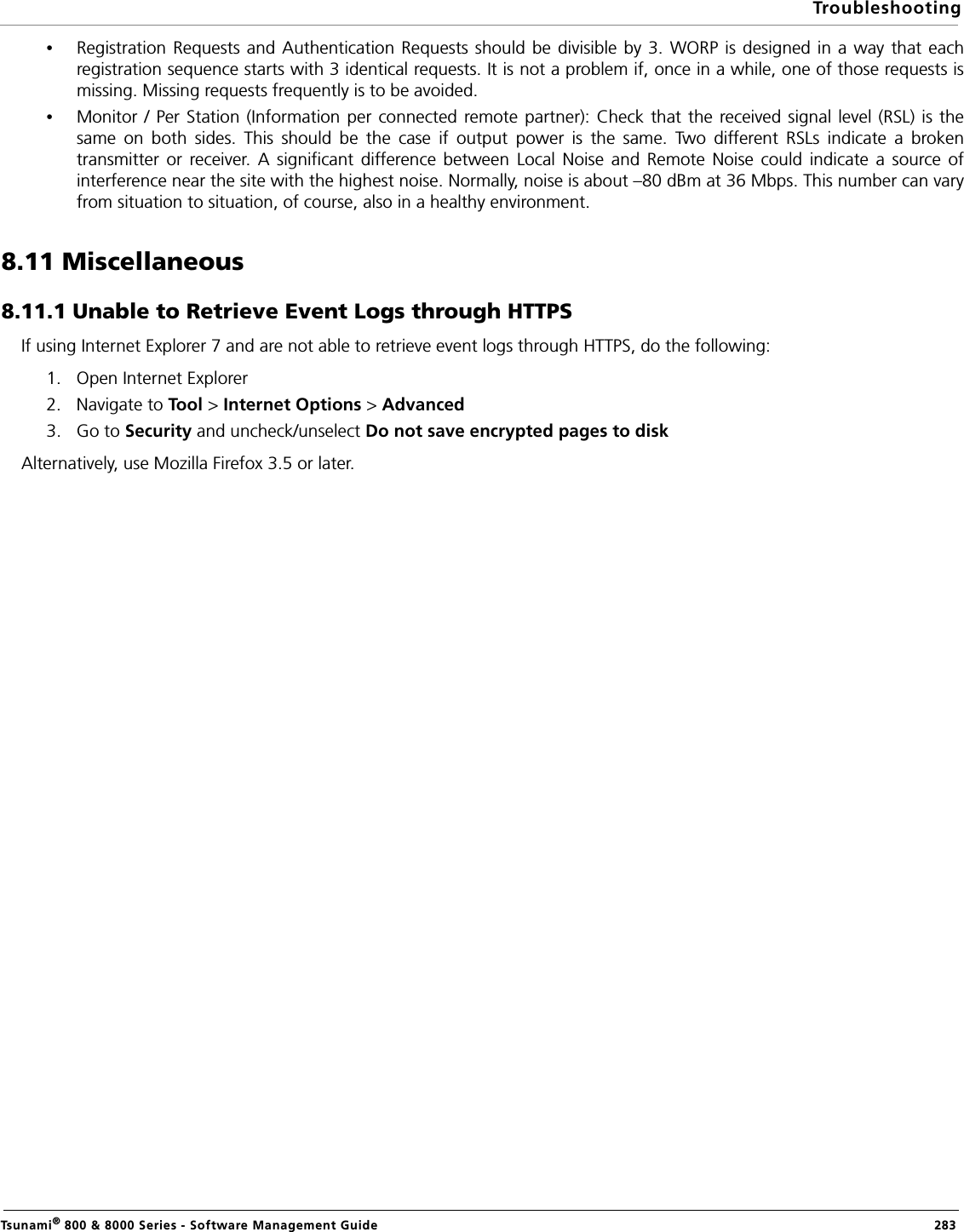 TroubleshootingTsunami® 800 &amp; 8000 Series - Software Management Guide  283•Registration Requests and Authentication Requests should be divisible by 3. WORP is designed in a way that eachregistration sequence starts with 3 identical requests. It is not a problem if, once in a while, one of those requests ismissing. Missing requests frequently is to be avoided.•Monitor / Per Station (Information per connected remote partner): Check that the received signal level (RSL) is thesame on both sides. This should be the case if output power is the same. Two different RSLs indicate a brokentransmitter or receiver. A significant difference between Local Noise and Remote Noise could indicate a source ofinterference near the site with the highest noise. Normally, noise is about –80 dBm at 36 Mbps. This number can varyfrom situation to situation, of course, also in a healthy environment.8.11 Miscellaneous8.11.1 Unable to Retrieve Event Logs through HTTPSIf using Internet Explorer 7 and are not able to retrieve event logs through HTTPS, do the following:1. Open Internet Explorer2. Navigate to Tool &gt; Internet Options &gt; Advanced3. Go to Security and uncheck/unselect Do not save encrypted pages to diskAlternatively, use Mozilla Firefox 3.5 or later.