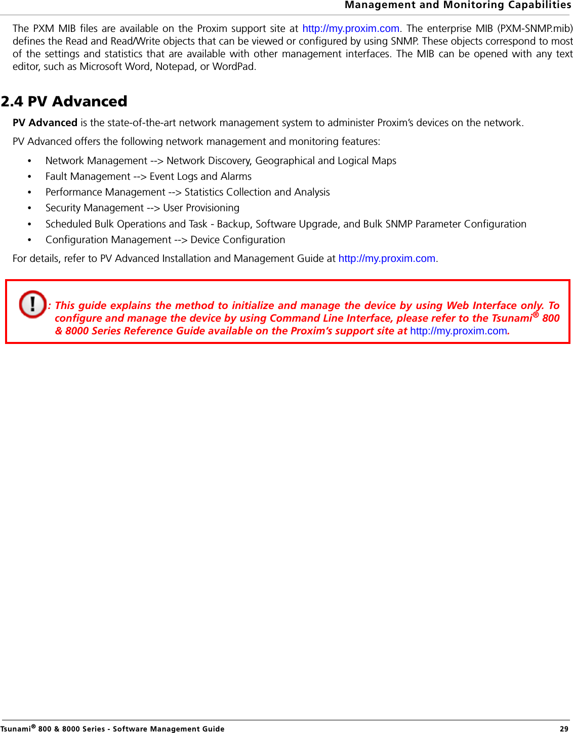 Management and Monitoring CapabilitiesTsunami® 800 &amp; 8000 Series - Software Management Guide  29The PXM MIB files are available on the Proxim support site at http://my.proxim.com. The enterprise MIB (PXM-SNMP.mib)defines the Read and Read/Write objects that can be viewed or configured by using SNMP. These objects correspond to mostof the settings and statistics that are available with other management interfaces. The MIB can be opened with any texteditor, such as Microsoft Word, Notepad, or WordPad.2.4 PV AdvancedPV Advanced is the state-of-the-art network management system to administer Proxim’s devices on the network.PV Advanced offers the following network management and monitoring features:•Network Management --&gt; Network Discovery, Geographical and Logical Maps•Fault Management --&gt; Event Logs and Alarms •Performance Management --&gt; Statistics Collection and Analysis •Security Management --&gt; User Provisioning •Scheduled Bulk Operations and Task - Backup, Software Upgrade, and Bulk SNMP Parameter Configuration•Configuration Management --&gt; Device ConfigurationFor details, refer to PV Advanced Installation and Management Guide at http://my.proxim.com.: This guide explains the method to initialize and manage the device by using Web Interface only. Toconfigure and manage the device by using Command Line Interface, please refer to the Tsunami® 800&amp; 8000 Series Reference Guide available on the Proxim’s support site at http://my.proxim.com. 