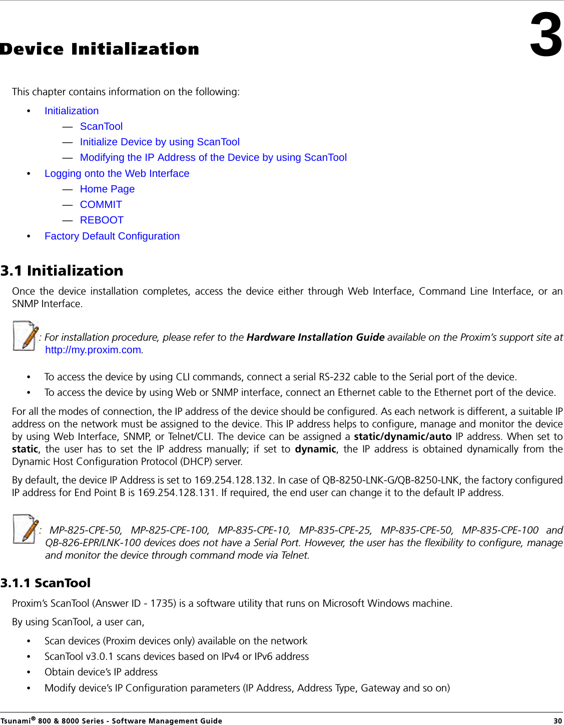 Tsunami® 800 &amp; 8000 Series - Software Management Guide  303Device InitializationThis chapter contains information on the following:•Initialization—ScanTool—Initialize Device by using ScanTool—Modifying the IP Address of the Device by using ScanTool•Logging onto the Web Interface—Home Page—COMMIT—REBOOT•Factory Default Configuration3.1 InitializationOnce the device installation completes, access the device either through Web Interface, Command Line Interface, or anSNMP Interface.: For installation procedure, please refer to the Hardware Installation Guide available on the Proxim’s support site athttp://my.proxim.com.•To access the device by using CLI commands, connect a serial RS-232 cable to the Serial port of the device.•To access the device by using Web or SNMP interface, connect an Ethernet cable to the Ethernet port of the device.For all the modes of connection, the IP address of the device should be configured. As each network is different, a suitable IPaddress on the network must be assigned to the device. This IP address helps to configure, manage and monitor the deviceby using Web Interface, SNMP, or Telnet/CLI. The device can be assigned a static/dynamic/auto IP address. When set tostatic, the user has to set the IP address manually; if set to dynamic, the IP address is obtained dynamically from theDynamic Host Configuration Protocol (DHCP) server.By default, the device IP Address is set to 169.254.128.132. In case of QB-8250-LNK-G/QB-8250-LNK, the factory configuredIP address for End Point B is 169.254.128.131. If required, the end user can change it to the default IP address.:  MP-825-CPE-50, MP-825-CPE-100, MP-835-CPE-10, MP-835-CPE-25, MP-835-CPE-50, MP-835-CPE-100 andQB-826-EPR/LNK-100 devices does not have a Serial Port. However, the user has the flexibility to configure, manageand monitor the device through command mode via Telnet.3.1.1 ScanToolProxim’s ScanTool (Answer ID - 1735) is a software utility that runs on Microsoft Windows machine. By using ScanTool, a user can,•Scan devices (Proxim devices only) available on the network•ScanTool v3.0.1 scans devices based on IPv4 or IPv6 address•Obtain device’s IP address•Modify device’s IP Configuration parameters (IP Address, Address Type, Gateway and so on) 