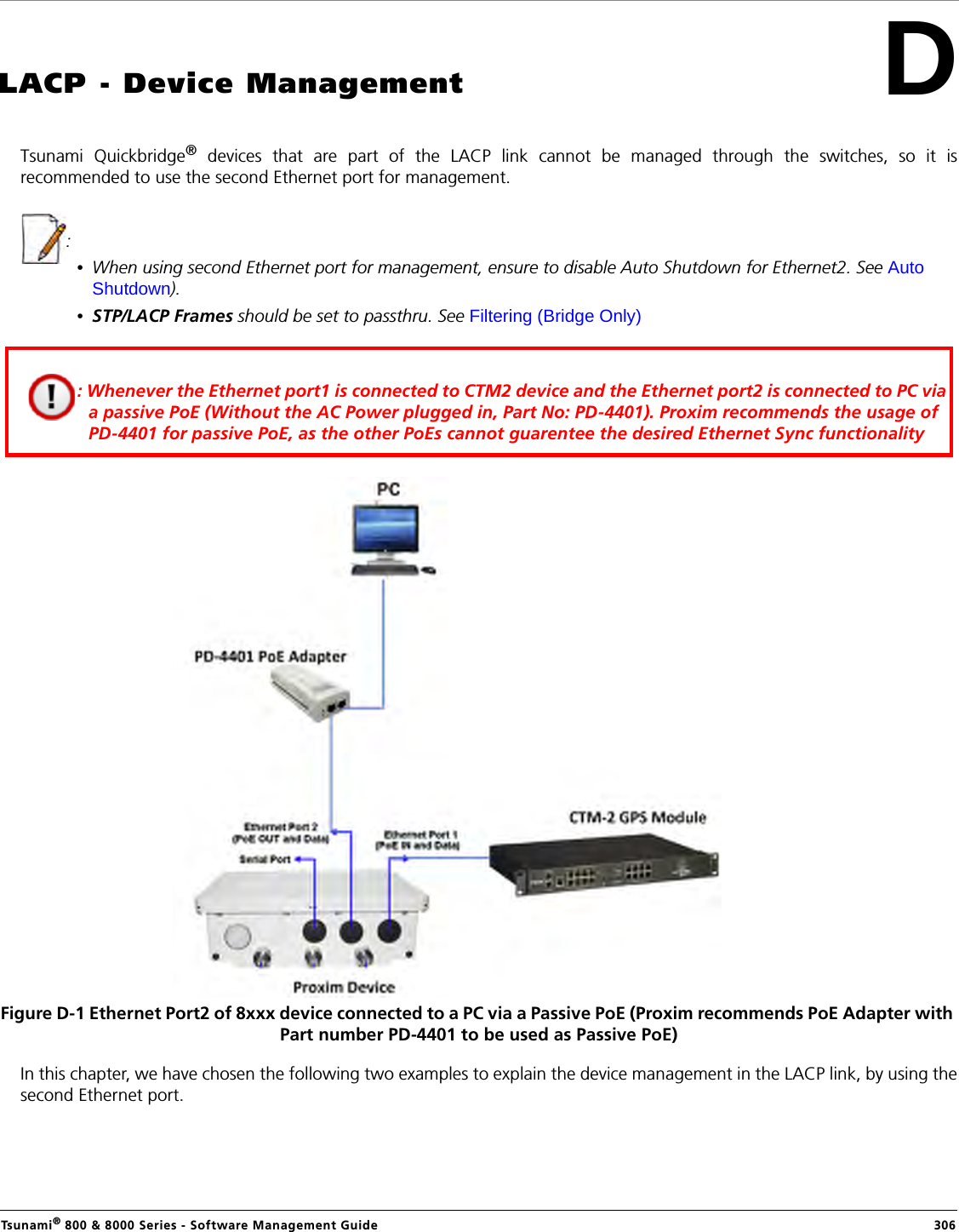 Tsunami® 800 &amp; 8000 Series - Software Management Guide  306DLACP - Device ManagementTsunami Quickbridge® devices that are part of the LACP link cannot be managed through the switches, so it isrecommended to use the second Ethernet port for management. : •When using second Ethernet port for management, ensure to disable Auto Shutdown for Ethernet2. See Auto Shutdown).•STP/LACP Frames should be set to passthru. See Filtering (Bridge Only)Figure D-1 Ethernet Port2 of 8xxx device connected to a PC via a Passive PoE (Proxim recommends PoE Adapter with Part number PD-4401 to be used as Passive PoE)In this chapter, we have chosen the following two examples to explain the device management in the LACP link, by using thesecond Ethernet port.: Whenever the Ethernet port1 is connected to CTM2 device and the Ethernet port2 is connected to PC via a passive PoE (Without the AC Power plugged in, Part No: PD-4401). Proxim recommends the usage of PD-4401 for passive PoE, as the other PoEs cannot guarentee the desired Ethernet Sync functionality