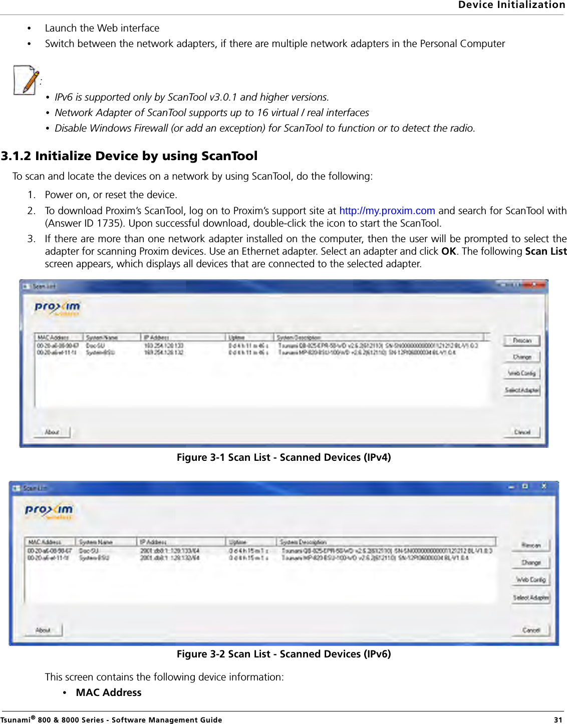 Device InitializationTsunami® 800 &amp; 8000 Series - Software Management Guide  31•Launch the Web interface•Switch between the network adapters, if there are multiple network adapters in the Personal Computer: •IPv6 is supported only by ScanTool v3.0.1 and higher versions.•Network Adapter of ScanTool supports up to 16 virtual / real interfaces•Disable Windows Firewall (or add an exception) for ScanTool to function or to detect the radio.3.1.2 Initialize Device by using ScanToolTo scan and locate the devices on a network by using ScanTool, do the following:1. Power on, or reset the device.2. To download Proxim’s ScanTool, log on to Proxim’s support site at http://my.proxim.com and search for ScanTool with(Answer ID 1735). Upon successful download, double-click the icon to start the ScanTool.3. If there are more than one network adapter installed on the computer, then the user will be prompted to select theadapter for scanning Proxim devices. Use an Ethernet adapter. Select an adapter and click OK. The following Scan Listscreen appears, which displays all devices that are connected to the selected adapter.Figure 3-1 Scan List - Scanned Devices (IPv4)Figure 3-2 Scan List - Scanned Devices (IPv6)This screen contains the following device information:•MAC Address