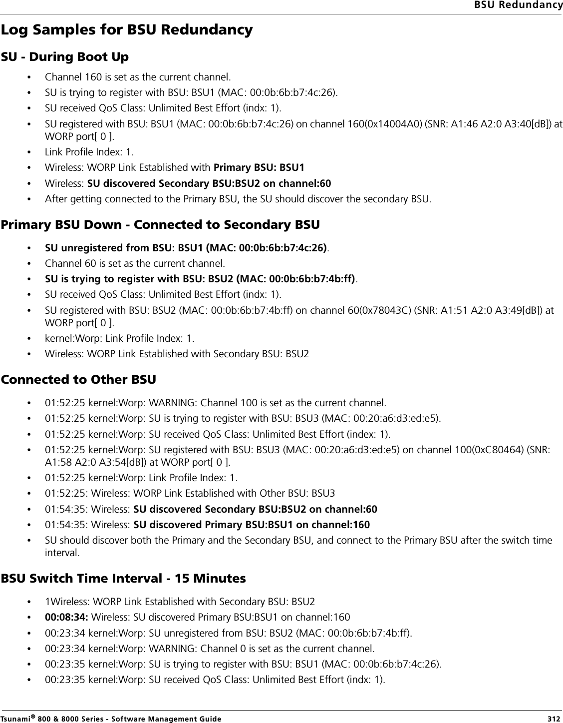 BSU RedundancyTsunami® 800 &amp; 8000 Series - Software Management Guide  312Log Samples for BSU Redundancy SU - During Boot Up•Channel 160 is set as the current channel.•SU is trying to register with BSU: BSU1 (MAC: 00:0b:6b:b7:4c:26).•SU received QoS Class: Unlimited Best Effort (indx: 1).•SU registered with BSU: BSU1 (MAC: 00:0b:6b:b7:4c:26) on channel 160(0x14004A0) (SNR: A1:46 A2:0 A3:40[dB]) at WORP port[ 0 ].•Link Profile Index: 1.•Wireless: WORP Link Established with Primary BSU: BSU1•Wireless: SU discovered Secondary BSU:BSU2 on channel:60•After getting connected to the Primary BSU, the SU should discover the secondary BSU.Primary BSU Down - Connected to Secondary BSU•SU unregistered from BSU: BSU1 (MAC: 00:0b:6b:b7:4c:26).•Channel 60 is set as the current channel.•SU is trying to register with BSU: BSU2 (MAC: 00:0b:6b:b7:4b:ff).•SU received QoS Class: Unlimited Best Effort (indx: 1).•SU registered with BSU: BSU2 (MAC: 00:0b:6b:b7:4b:ff) on channel 60(0x78043C) (SNR: A1:51 A2:0 A3:49[dB]) at WORP port[ 0 ].•kernel:Worp: Link Profile Index: 1.•Wireless: WORP Link Established with Secondary BSU: BSU2Connected to Other BSU•01:52:25 kernel:Worp: WARNING: Channel 100 is set as the current channel.•01:52:25 kernel:Worp: SU is trying to register with BSU: BSU3 (MAC: 00:20:a6:d3:ed:e5).•01:52:25 kernel:Worp: SU received QoS Class: Unlimited Best Effort (index: 1).•01:52:25 kernel:Worp: SU registered with BSU: BSU3 (MAC: 00:20:a6:d3:ed:e5) on channel 100(0xC80464) (SNR: A1:58 A2:0 A3:54[dB]) at WORP port[ 0 ].•01:52:25 kernel:Worp: Link Profile Index: 1.•01:52:25: Wireless: WORP Link Established with Other BSU: BSU3•01:54:35: Wireless: SU discovered Secondary BSU:BSU2 on channel:60•01:54:35: Wireless: SU discovered Primary BSU:BSU1 on channel:160•SU should discover both the Primary and the Secondary BSU, and connect to the Primary BSU after the switch time interval. BSU Switch Time Interval - 15 Minutes•1Wireless: WORP Link Established with Secondary BSU: BSU2•00:08:34: Wireless: SU discovered Primary BSU:BSU1 on channel:160•00:23:34 kernel:Worp: SU unregistered from BSU: BSU2 (MAC: 00:0b:6b:b7:4b:ff).•00:23:34 kernel:Worp: WARNING: Channel 0 is set as the current channel.•00:23:35 kernel:Worp: SU is trying to register with BSU: BSU1 (MAC: 00:0b:6b:b7:4c:26).•00:23:35 kernel:Worp: SU received QoS Class: Unlimited Best Effort (indx: 1).