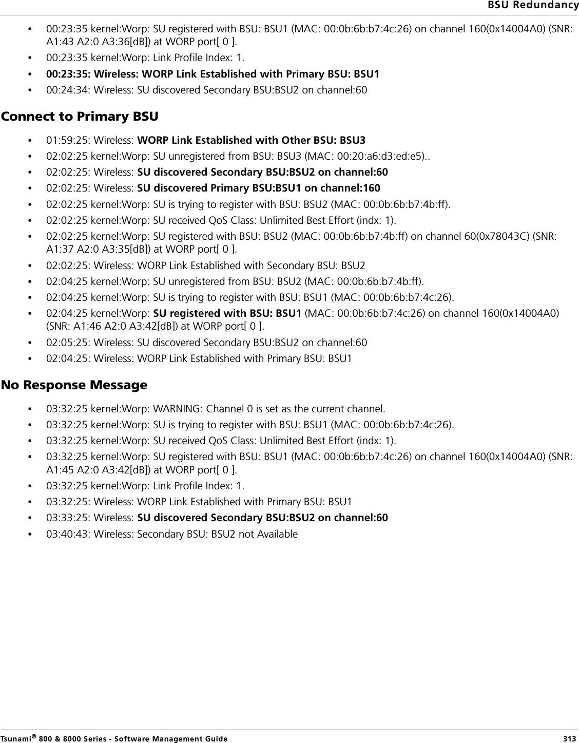 BSU RedundancyTsunami® 800 &amp; 8000 Series - Software Management Guide  313•00:23:35 kernel:Worp: SU registered with BSU: BSU1 (MAC: 00:0b:6b:b7:4c:26) on channel 160(0x14004A0) (SNR: A1:43 A2:0 A3:36[dB]) at WORP port[ 0 ].•00:23:35 kernel:Worp: Link Profile Index: 1.•00:23:35: Wireless: WORP Link Established with Primary BSU: BSU1•00:24:34: Wireless: SU discovered Secondary BSU:BSU2 on channel:60Connect to Primary BSU•01:59:25: Wireless: WORP Link Established with Other BSU: BSU3•02:02:25 kernel:Worp: SU unregistered from BSU: BSU3 (MAC: 00:20:a6:d3:ed:e5)..•02:02:25: Wireless: SU discovered Secondary BSU:BSU2 on channel:60•02:02:25: Wireless: SU discovered Primary BSU:BSU1 on channel:160•02:02:25 kernel:Worp: SU is trying to register with BSU: BSU2 (MAC: 00:0b:6b:b7:4b:ff).•02:02:25 kernel:Worp: SU received QoS Class: Unlimited Best Effort (indx: 1).•02:02:25 kernel:Worp: SU registered with BSU: BSU2 (MAC: 00:0b:6b:b7:4b:ff) on channel 60(0x78043C) (SNR: A1:37 A2:0 A3:35[dB]) at WORP port[ 0 ].•02:02:25: Wireless: WORP Link Established with Secondary BSU: BSU2•02:04:25 kernel:Worp: SU unregistered from BSU: BSU2 (MAC: 00:0b:6b:b7:4b:ff).•02:04:25 kernel:Worp: SU is trying to register with BSU: BSU1 (MAC: 00:0b:6b:b7:4c:26).•02:04:25 kernel:Worp: SU registered with BSU: BSU1 (MAC: 00:0b:6b:b7:4c:26) on channel 160(0x14004A0) (SNR: A1:46 A2:0 A3:42[dB]) at WORP port[ 0 ].•02:05:25: Wireless: SU discovered Secondary BSU:BSU2 on channel:60 •02:04:25: Wireless: WORP Link Established with Primary BSU: BSU1No Response Message•03:32:25 kernel:Worp: WARNING: Channel 0 is set as the current channel.•03:32:25 kernel:Worp: SU is trying to register with BSU: BSU1 (MAC: 00:0b:6b:b7:4c:26).•03:32:25 kernel:Worp: SU received QoS Class: Unlimited Best Effort (indx: 1).•03:32:25 kernel:Worp: SU registered with BSU: BSU1 (MAC: 00:0b:6b:b7:4c:26) on channel 160(0x14004A0) (SNR: A1:45 A2:0 A3:42[dB]) at WORP port[ 0 ].•03:32:25 kernel:Worp: Link Profile Index: 1.•03:32:25: Wireless: WORP Link Established with Primary BSU: BSU1•03:33:25: Wireless: SU discovered Secondary BSU:BSU2 on channel:60•03:40:43: Wireless: Secondary BSU: BSU2 not Available        