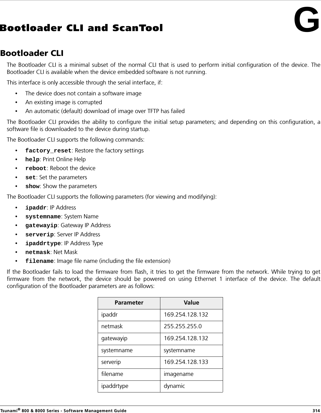 Tsunami® 800 &amp; 8000 Series - Software Management Guide  314GBootloader CLI and ScanToolBootloader CLIThe Bootloader CLI is a minimal subset of the normal CLI that is used to perform initial configuration of the device. TheBootloader CLI is available when the device embedded software is not running. This interface is only accessible through the serial interface, if:•The device does not contain a software image •An existing image is corrupted •An automatic (default) download of image over TFTP has failedThe Bootloader CLI provides the ability to configure the initial setup parameters; and depending on this configuration, asoftware file is downloaded to the device during startup.The Bootloader CLI supports the following commands: •factory_reset: Restore the factory settings•help: Print Online Help•reboot: Reboot the device•set: Set the parameters•show: Show the parametersThe Bootloader CLI supports the following parameters (for viewing and modifying):•ipaddr: IP Address•systemname: System Name•gatewayip: Gateway IP Address•serverip: Server IP Address •ipaddrtype: IP Address Type•netmask: Net Mask•filename: Image file name (including the file extension)If the Bootloader fails to load the firmware from flash, it tries to get the firmware from the network. While trying to getfirmware from the network, the device should be powered on using Ethernet 1 interface of the device. The defaultconfiguration of the Bootloader parameters are as follows:Parameter Valueipaddr 169.254.128.132netmask 255.255.255.0gatewayip 169.254.128.132systemname systemnameserverip 169.254.128.133filename imagenameipaddrtype dynamic