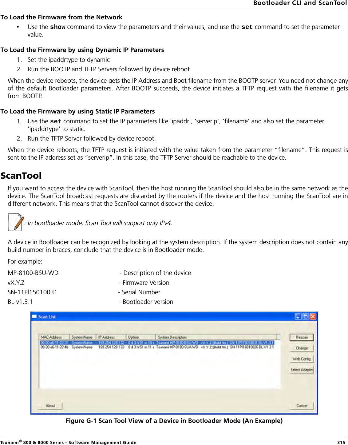 Bootloader CLI and ScanToolTsunami® 800 &amp; 8000 Series - Software Management Guide  315To Load the Firmware from the Network•Use the show command to view the parameters and their values, and use the set command to set the parameter value.To Load the Firmware by using Dynamic IP Parameters1. Set the ipaddrtype to dynamic2. Run the BOOTP and TFTP Servers followed by device rebootWhen the device reboots, the device gets the IP Address and Boot filename from the BOOTP server. You need not change anyof the default Bootloader parameters. After BOOTP succeeds, the device initiates a TFTP request with the filename it getsfrom BOOTP.To Load the Firmware by using Static IP Parameters1. Use the set command to set the IP parameters like ‘ipaddr’, ‘serverip’, ‘filename’ and also set the parameter ‘ipaddrtype’ to static.2. Run the TFTP Server followed by device reboot.When the device reboots, the TFTP request is initiated with the value taken from the parameter “filename”. This request issent to the IP address set as “serverip”. In this case, the TFTP Server should be reachable to the device.ScanToolIf you want to access the device with ScanTool, then the host running the ScanTool should also be in the same network as thedevice. The ScanTool broadcast requests are discarded by the routers if the device and the host running the ScanTool are indifferent network. This means that the ScanTool cannot discover the device.: In bootloader mode, Scan Tool will support only IPv4. A device in Bootloader can be recognized by looking at the system description. If the system description does not contain anybuild number in braces, conclude that the device is in Bootloader mode.For example:MP-8100-BSU-WD - Description of the devicevX.Y.Z                                                     - Firmware VersionSN-11Pl15010031                                  - Serial NumberBL-v1.3.1                                                - Bootloader versionFigure G-1 Scan Tool View of a Device in Bootloader Mode (An Example)