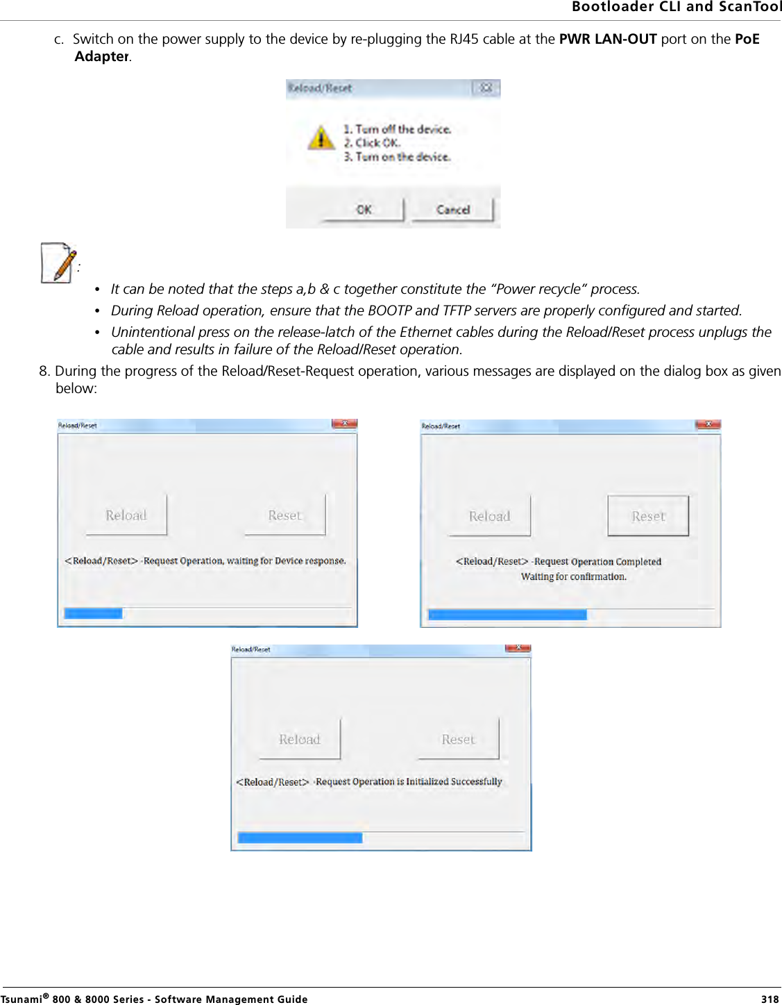 Bootloader CLI and ScanToolTsunami® 800 &amp; 8000 Series - Software Management Guide  318c.  Switch on the power supply to the device by re-plugging the RJ45 cable at the PWR LAN-OUT port on the PoE Adapter.: •It can be noted that the steps a,b &amp; c together constitute the “Power recycle” process. •During Reload operation, ensure that the BOOTP and TFTP servers are properly configured and started. •Unintentional press on the release-latch of the Ethernet cables during the Reload/Reset process unplugs the cable and results in failure of the Reload/Reset operation.8. During the progress of the Reload/Reset-Request operation, various messages are displayed on the dialog box as given below: