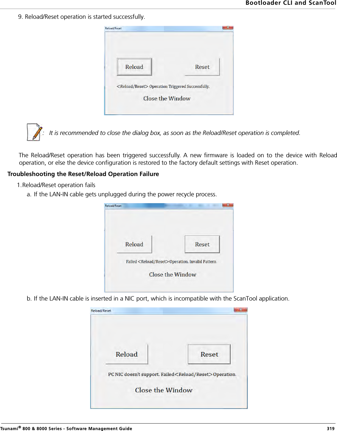 Bootloader CLI and ScanToolTsunami® 800 &amp; 8000 Series - Software Management Guide  3199. Reload/Reset operation is started successfully. :   It is recommended to close the dialog box, as soon as the Reload/Reset operation is completed. The Reload/Reset operation has been triggered successfully. A new firmware is loaded on to the device with Reloadoperation, or else the device configuration is restored to the factory default settings with Reset operation. Troubleshooting the Reset/Reload Operation Failure1.Reload/Reset operation fails a. If the LAN-IN cable gets unplugged during the power recycle process. b. If the LAN-IN cable is inserted in a NIC port, which is incompatible with the ScanTool application.
