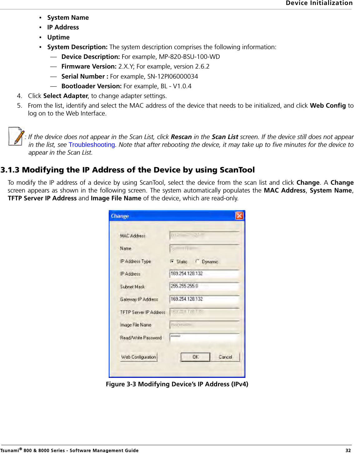 Device InitializationTsunami® 800 &amp; 8000 Series - Software Management Guide  32•System Name•IP Address•Uptime•System Description: The system description comprises the following information:—Device Description: For example, MP-820-BSU-100-WD—Firmware Version: 2.X.Y; For example, version 2.6.2—Serial Number : For example, SN-12PI06000034                 —Bootloader Version: For example, BL - V1.0.44. Click Select Adapter, to change adapter settings.5. From the list, identify and select the MAC address of the device that needs to be initialized, and click Web Config tolog on to the Web Interface.: If the device does not appear in the Scan List, click Rescan in the Scan List screen. If the device still does not appearin the list, see Troubleshooting. Note that after rebooting the device, it may take up to five minutes for the device toappear in the Scan List.3.1.3 Modifying the IP Address of the Device by using ScanToolTo modify the IP address of a device by using ScanTool, select the device from the scan list and click Change. A Changescreen appears as shown in the following screen. The system automatically populates the MAC Address, System Name,TFTP Server IP Address and Image File Name of the device, which are read-only. Figure 3-3 Modifying Device’s IP Address (IPv4)