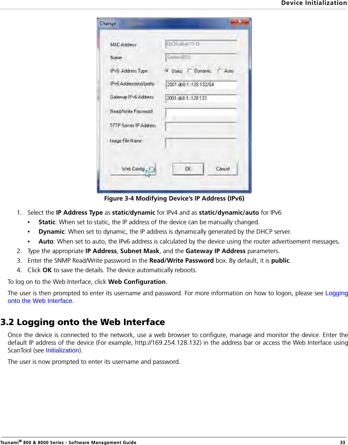 Device InitializationTsunami® 800 &amp; 8000 Series - Software Management Guide  33Figure 3-4 Modifying Device’s IP Address (IPv6)1. Select the IP Address Type as static/dynamic for IPv4 and as static/dynamic/auto for IPv6•Static: When set to static, the IP address of the device can be manually changed.•Dynamic: When set to dynamic, the IP address is dynamically generated by the DHCP server.•Auto: When set to auto, the IPv6 address is calculated by the device using the router advertisement messages.2. Type the appropriate IP Address, Subnet Mask, and the Gateway IP Address parameters.3. Enter the SNMP Read/Write password in the Read/Write Password box. By default, it is public.4. Click OK to save the details. The device automatically reboots.To log on to the Web Interface, click Web Configuration.The user is then prompted to enter its username and password. For more information on how to logon, please see Loggingonto the Web Interface.3.2 Logging onto the Web InterfaceOnce the device is connected to the network, use a web browser to configure, manage and monitor the device. Enter thedefault IP address of the device (For example, http://169.254.128.132) in the address bar or access the Web Interface usingScanTool (see Initialization).The user is now prompted to enter its username and password. 