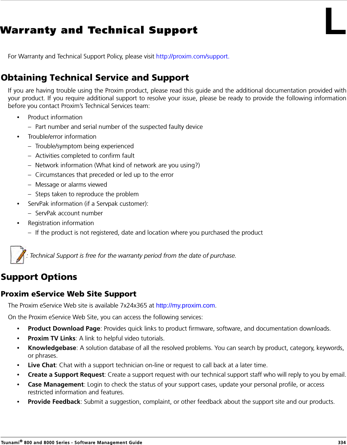 Tsunami® 800 and 8000 Series - Software Management Guide  334LWarranty and Technical SupportFor Warranty and Technical Support Policy, please visit http://proxim.com/support.Obtaining Technical Service and SupportIf you are having trouble using the Proxim product, please read this guide and the additional documentation provided withyour product. If you require additional support to resolve your issue, please be ready to provide the following informationbefore you contact Proxim’s Technical Services team:•Product information– Part number and serial number of the suspected faulty device•Trouble/error information– Trouble/symptom being experienced– Activities completed to confirm fault– Network information (What kind of network are you using?)– Circumstances that preceded or led up to the error– Message or alarms viewed– Steps taken to reproduce the problem•ServPak information (if a Servpak customer):– ServPak account number•Registration information– If the product is not registered, date and location where you purchased the product  : Technical Support is free for the warranty period from the date of purchase.Support OptionsProxim eService Web Site SupportThe Proxim eService Web site is available 7x24x365 at http://my.proxim.com. On the Proxim eService Web Site, you can access the following services:•Product Download Page: Provides quick links to product firmware, software, and documentation downloads.•Proxim TV Links: A link to helpful video tutorials. •Knowledgebase: A solution database of all the resolved problems. You can search by product, category, keywords, or phrases.•Live Chat: Chat with a support technician on-line or request to call back at a later time.•Create a Support Request: Create a support request with our technical support staff who will reply to you by email.•Case Management: Login to check the status of your support cases, update your personal profile, or access restricted information and features.•Provide Feedback: Submit a suggestion, complaint, or other feedback about the support site and our products.