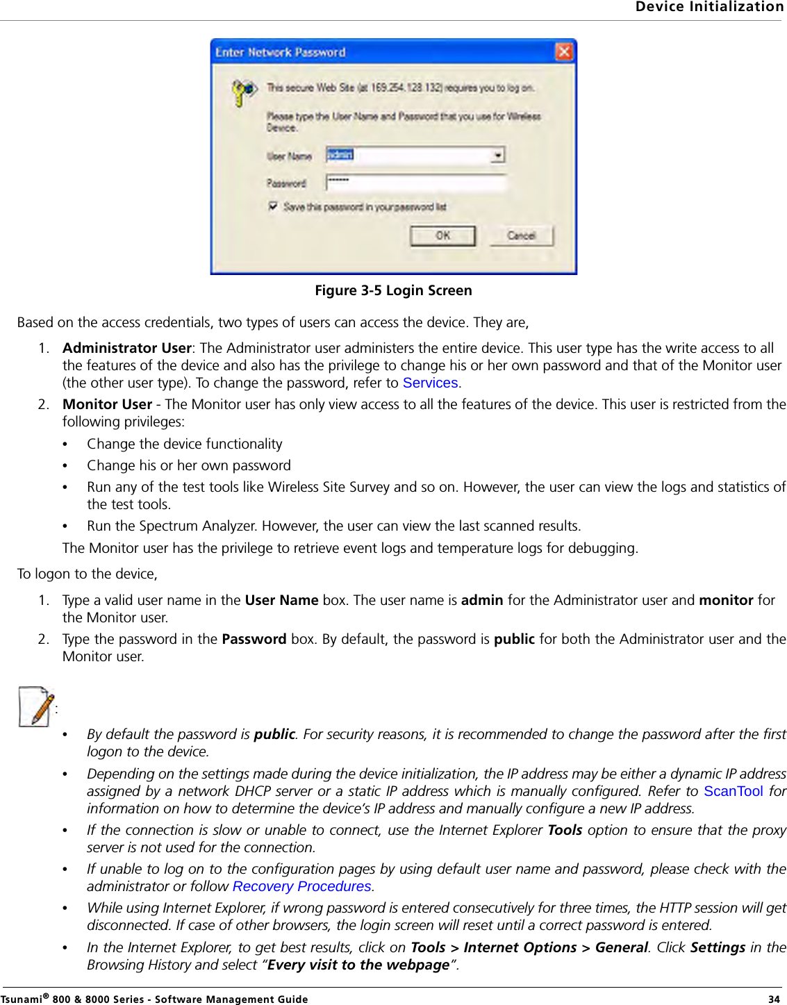Device InitializationTsunami® 800 &amp; 8000 Series - Software Management Guide  34Figure 3-5 Login ScreenBased on the access credentials, two types of users can access the device. They are,1. Administrator User: The Administrator user administers the entire device. This user type has the write access to all the features of the device and also has the privilege to change his or her own password and that of the Monitor user (the other user type). To change the password, refer to Services. 2. Monitor User - The Monitor user has only view access to all the features of the device. This user is restricted from thefollowing privileges:•Change the device functionality•Change his or her own password•Run any of the test tools like Wireless Site Survey and so on. However, the user can view the logs and statistics ofthe test tools.•Run the Spectrum Analyzer. However, the user can view the last scanned results.The Monitor user has the privilege to retrieve event logs and temperature logs for debugging.To logon to the device,1. Type a valid user name in the User Name box. The user name is admin for the Administrator user and monitor for the Monitor user.2. Type the password in the Password box. By default, the password is public for both the Administrator user and theMonitor user.:•By default the password is public. For security reasons, it is recommended to change the password after the firstlogon to the device. •Depending on the settings made during the device initialization, the IP address may be either a dynamic IP addressassigned by a network DHCP server or a static IP address which is manually configured. Refer to ScanTool forinformation on how to determine the device’s IP address and manually configure a new IP address.•If the connection is slow or unable to connect, use the Internet Explorer Tools option to ensure that the proxyserver is not used for the connection.•If unable to log on to the configuration pages by using default user name and password, please check with theadministrator or follow Recovery Procedures.•While using Internet Explorer, if wrong password is entered consecutively for three times, the HTTP session will getdisconnected. If case of other browsers, the login screen will reset until a correct password is entered.•In the Internet Explorer, to get best results, click on Tools &gt; Internet Options &gt; General. Click Settings in theBrowsing History and select “Every visit to the webpage”.