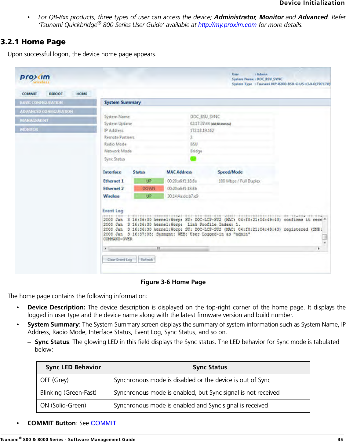 Device InitializationTsunami® 800 &amp; 8000 Series - Software Management Guide  35•For QB-8xx products, three types of user can access the device; Administrator, Monitor and Advanced. Refer‘Tsunami Quickbridge® 800 Series User Guide’ available at http://my.proxim.com for more details.3.2.1 Home PageUpon successful logon, the device home page appears.Figure 3-6 Home PageThe home page contains the following information:•Device Description: The device description is displayed on the top-right corner of the home page. It displays thelogged in user type and the device name along with the latest firmware version and build number. •System Summary: The System Summary screen displays the summary of system information such as System Name, IPAddress, Radio Mode, Interface Status, Event Log, Sync Status, and so on. –Sync Status: The glowing LED in this field displays the Sync status. The LED behavior for Sync mode is tabulated below:•COMMIT Button: See COMMITSync LED Behavior Sync StatusOFF (Grey) Synchronous mode is disabled or the device is out of SyncBlinking (Green-Fast) Synchronous mode is enabled, but Sync signal is not receivedON (Solid-Green) Synchronous mode is enabled and Sync signal is received