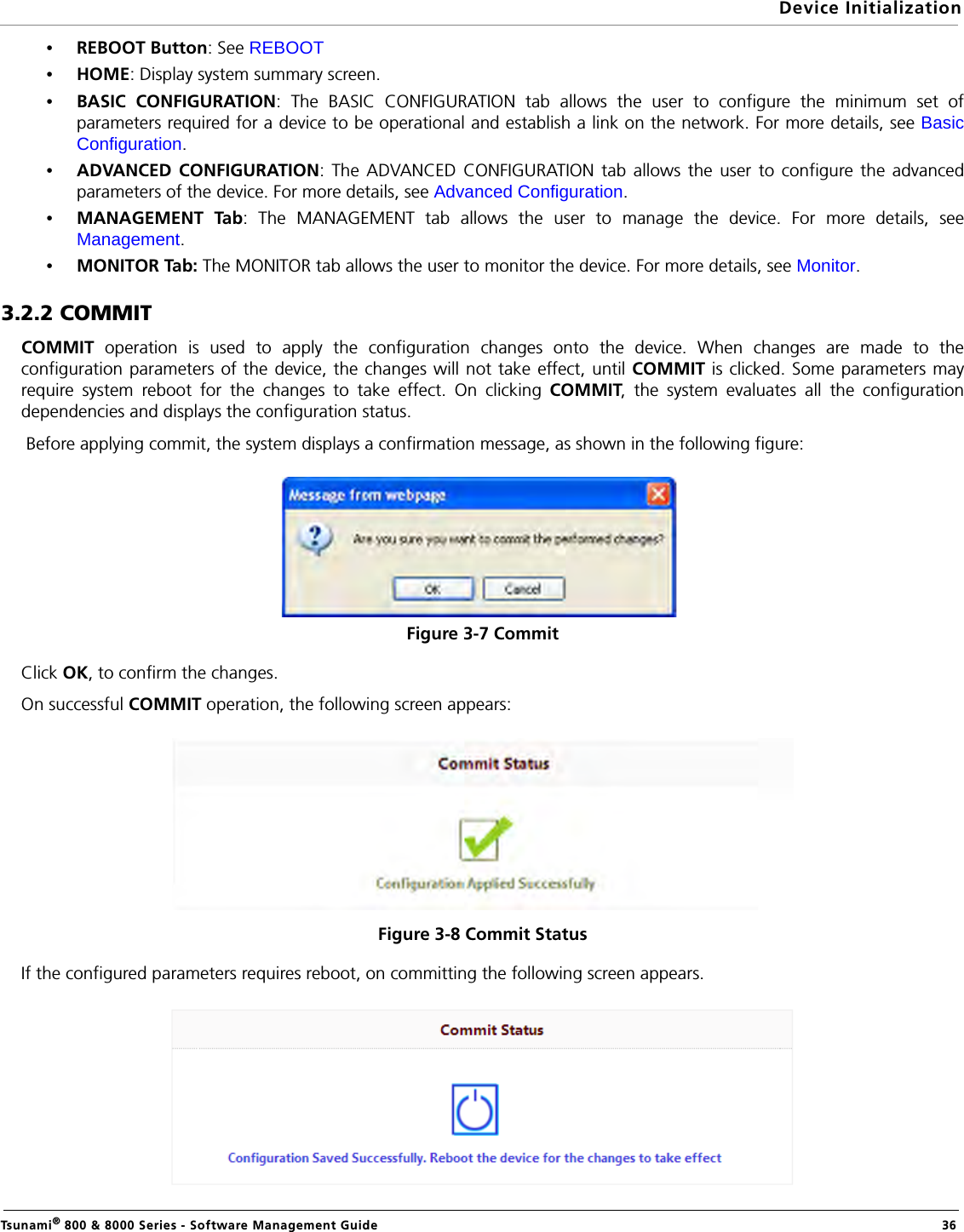 Device InitializationTsunami® 800 &amp; 8000 Series - Software Management Guide  36•REBOOT Button: See REBOOT•HOME: Display system summary screen.•BASIC CONFIGURATION: The BASIC CONFIGURATION tab allows the user to configure the minimum set ofparameters required for a device to be operational and establish a link on the network. For more details, see BasicConfiguration.•ADVANCED CONFIGURATION: The ADVANCED CONFIGURATION tab allows the user to configure the advancedparameters of the device. For more details, see Advanced Configuration.•MANAGEMENT Tab: The MANAGEMENT tab allows the user to manage the device. For more details, seeManagement.•MONITOR Tab: The MONITOR tab allows the user to monitor the device. For more details, see Monitor.3.2.2 COMMITCOMMIT operation is used to apply the configuration changes onto the device. When changes are made to theconfiguration parameters of the device, the changes will not take effect, until COMMIT is clicked. Some parameters mayrequire system reboot for the changes to take effect. On clicking COMMIT, the system evaluates all the configurationdependencies and displays the configuration status. Before applying commit, the system displays a confirmation message, as shown in the following figure:Figure 3-7 Commit Click OK, to confirm the changes.On successful COMMIT operation, the following screen appears:Figure 3-8 Commit StatusIf the configured parameters requires reboot, on committing the following screen appears.