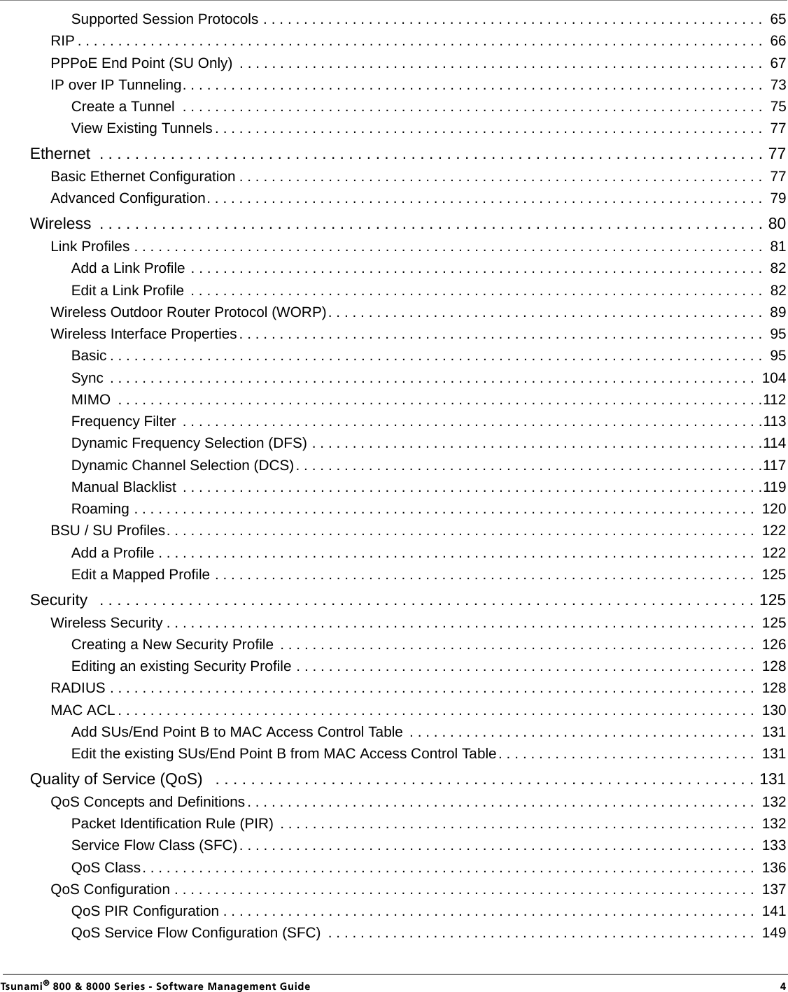                                                                                                                                                   Tsunami® 800 &amp; 8000 Series - Software Management Guide  4Supported Session Protocols . . . . . . . . . . . . . . . . . . . . . . . . . . . . . . . . . . . . . . . . . . . . . . . . . . . . . . . . . . . . . .  65RIP . . . . . . . . . . . . . . . . . . . . . . . . . . . . . . . . . . . . . . . . . . . . . . . . . . . . . . . . . . . . . . . . . . . . . . . . . . . . . . . . . . . . .  66PPPoE End Point (SU Only)  . . . . . . . . . . . . . . . . . . . . . . . . . . . . . . . . . . . . . . . . . . . . . . . . . . . . . . . . . . . . . . . . .  67IP over IP Tunneling. . . . . . . . . . . . . . . . . . . . . . . . . . . . . . . . . . . . . . . . . . . . . . . . . . . . . . . . . . . . . . . . . . . . . . . .  73Create a Tunnel  . . . . . . . . . . . . . . . . . . . . . . . . . . . . . . . . . . . . . . . . . . . . . . . . . . . . . . . . . . . . . . . . . . . . . . . .  75View Existing Tunnels . . . . . . . . . . . . . . . . . . . . . . . . . . . . . . . . . . . . . . . . . . . . . . . . . . . . . . . . . . . . . . . . . . . .  77Ethernet  . . . . . . . . . . . . . . . . . . . . . . . . . . . . . . . . . . . . . . . . . . . . . . . . . . . . . . . . . . . . . . . . . . . . . . . . . . . 77Basic Ethernet Configuration . . . . . . . . . . . . . . . . . . . . . . . . . . . . . . . . . . . . . . . . . . . . . . . . . . . . . . . . . . . . . . . . .  77Advanced Configuration. . . . . . . . . . . . . . . . . . . . . . . . . . . . . . . . . . . . . . . . . . . . . . . . . . . . . . . . . . . . . . . . . . . . .  79Wireless  . . . . . . . . . . . . . . . . . . . . . . . . . . . . . . . . . . . . . . . . . . . . . . . . . . . . . . . . . . . . . . . . . . . . . . . . . . . 80Link Profiles . . . . . . . . . . . . . . . . . . . . . . . . . . . . . . . . . . . . . . . . . . . . . . . . . . . . . . . . . . . . . . . . . . . . . . . . . . . . . .  81Add a Link Profile . . . . . . . . . . . . . . . . . . . . . . . . . . . . . . . . . . . . . . . . . . . . . . . . . . . . . . . . . . . . . . . . . . . . . . .  82Edit a Link Profile  . . . . . . . . . . . . . . . . . . . . . . . . . . . . . . . . . . . . . . . . . . . . . . . . . . . . . . . . . . . . . . . . . . . . . . .  82Wireless Outdoor Router Protocol (WORP). . . . . . . . . . . . . . . . . . . . . . . . . . . . . . . . . . . . . . . . . . . . . . . . . . . . . .  89Wireless Interface Properties. . . . . . . . . . . . . . . . . . . . . . . . . . . . . . . . . . . . . . . . . . . . . . . . . . . . . . . . . . . . . . . . .  95Basic . . . . . . . . . . . . . . . . . . . . . . . . . . . . . . . . . . . . . . . . . . . . . . . . . . . . . . . . . . . . . . . . . . . . . . . . . . . . . . . . .  95Sync  . . . . . . . . . . . . . . . . . . . . . . . . . . . . . . . . . . . . . . . . . . . . . . . . . . . . . . . . . . . . . . . . . . . . . . . . . . . . . . . .  104MIMO  . . . . . . . . . . . . . . . . . . . . . . . . . . . . . . . . . . . . . . . . . . . . . . . . . . . . . . . . . . . . . . . . . . . . . . . . . . . . . . . .112Frequency Filter  . . . . . . . . . . . . . . . . . . . . . . . . . . . . . . . . . . . . . . . . . . . . . . . . . . . . . . . . . . . . . . . . . . . . . . . .113Dynamic Frequency Selection (DFS) . . . . . . . . . . . . . . . . . . . . . . . . . . . . . . . . . . . . . . . . . . . . . . . . . . . . . . . .114Dynamic Channel Selection (DCS). . . . . . . . . . . . . . . . . . . . . . . . . . . . . . . . . . . . . . . . . . . . . . . . . . . . . . . . . .117Manual Blacklist  . . . . . . . . . . . . . . . . . . . . . . . . . . . . . . . . . . . . . . . . . . . . . . . . . . . . . . . . . . . . . . . . . . . . . . . .119Roaming . . . . . . . . . . . . . . . . . . . . . . . . . . . . . . . . . . . . . . . . . . . . . . . . . . . . . . . . . . . . . . . . . . . . . . . . . . . . .  120BSU / SU Profiles. . . . . . . . . . . . . . . . . . . . . . . . . . . . . . . . . . . . . . . . . . . . . . . . . . . . . . . . . . . . . . . . . . . . . . . . .  122Add a Profile . . . . . . . . . . . . . . . . . . . . . . . . . . . . . . . . . . . . . . . . . . . . . . . . . . . . . . . . . . . . . . . . . . . . . . . . . .  122Edit a Mapped Profile . . . . . . . . . . . . . . . . . . . . . . . . . . . . . . . . . . . . . . . . . . . . . . . . . . . . . . . . . . . . . . . . . . .  125Security   . . . . . . . . . . . . . . . . . . . . . . . . . . . . . . . . . . . . . . . . . . . . . . . . . . . . . . . . . . . . . . . . . . . . . . . . . . 125Wireless Security . . . . . . . . . . . . . . . . . . . . . . . . . . . . . . . . . . . . . . . . . . . . . . . . . . . . . . . . . . . . . . . . . . . . . . . . .  125Creating a New Security Profile  . . . . . . . . . . . . . . . . . . . . . . . . . . . . . . . . . . . . . . . . . . . . . . . . . . . . . . . . . . .  126Editing an existing Security Profile . . . . . . . . . . . . . . . . . . . . . . . . . . . . . . . . . . . . . . . . . . . . . . . . . . . . . . . . .  128RADIUS . . . . . . . . . . . . . . . . . . . . . . . . . . . . . . . . . . . . . . . . . . . . . . . . . . . . . . . . . . . . . . . . . . . . . . . . . . . . . . . .  128MAC ACL . . . . . . . . . . . . . . . . . . . . . . . . . . . . . . . . . . . . . . . . . . . . . . . . . . . . . . . . . . . . . . . . . . . . . . . . . . . . . . .  130Add SUs/End Point B to MAC Access Control Table  . . . . . . . . . . . . . . . . . . . . . . . . . . . . . . . . . . . . . . . . . . .  131Edit the existing SUs/End Point B from MAC Access Control Table. . . . . . . . . . . . . . . . . . . . . . . . . . . . . . . .  131Quality of Service (QoS)   . . . . . . . . . . . . . . . . . . . . . . . . . . . . . . . . . . . . . . . . . . . . . . . . . . . . . . . . . . . . . 131QoS Concepts and Definitions. . . . . . . . . . . . . . . . . . . . . . . . . . . . . . . . . . . . . . . . . . . . . . . . . . . . . . . . . . . . . . .  132Packet Identification Rule (PIR)  . . . . . . . . . . . . . . . . . . . . . . . . . . . . . . . . . . . . . . . . . . . . . . . . . . . . . . . . . . .  132Service Flow Class (SFC). . . . . . . . . . . . . . . . . . . . . . . . . . . . . . . . . . . . . . . . . . . . . . . . . . . . . . . . . . . . . . . .  133QoS Class. . . . . . . . . . . . . . . . . . . . . . . . . . . . . . . . . . . . . . . . . . . . . . . . . . . . . . . . . . . . . . . . . . . . . . . . . . . .  136QoS Configuration . . . . . . . . . . . . . . . . . . . . . . . . . . . . . . . . . . . . . . . . . . . . . . . . . . . . . . . . . . . . . . . . . . . . . . . .  137QoS PIR Configuration . . . . . . . . . . . . . . . . . . . . . . . . . . . . . . . . . . . . . . . . . . . . . . . . . . . . . . . . . . . . . . . . . .  141QoS Service Flow Configuration (SFC)  . . . . . . . . . . . . . . . . . . . . . . . . . . . . . . . . . . . . . . . . . . . . . . . . . . . . .  149