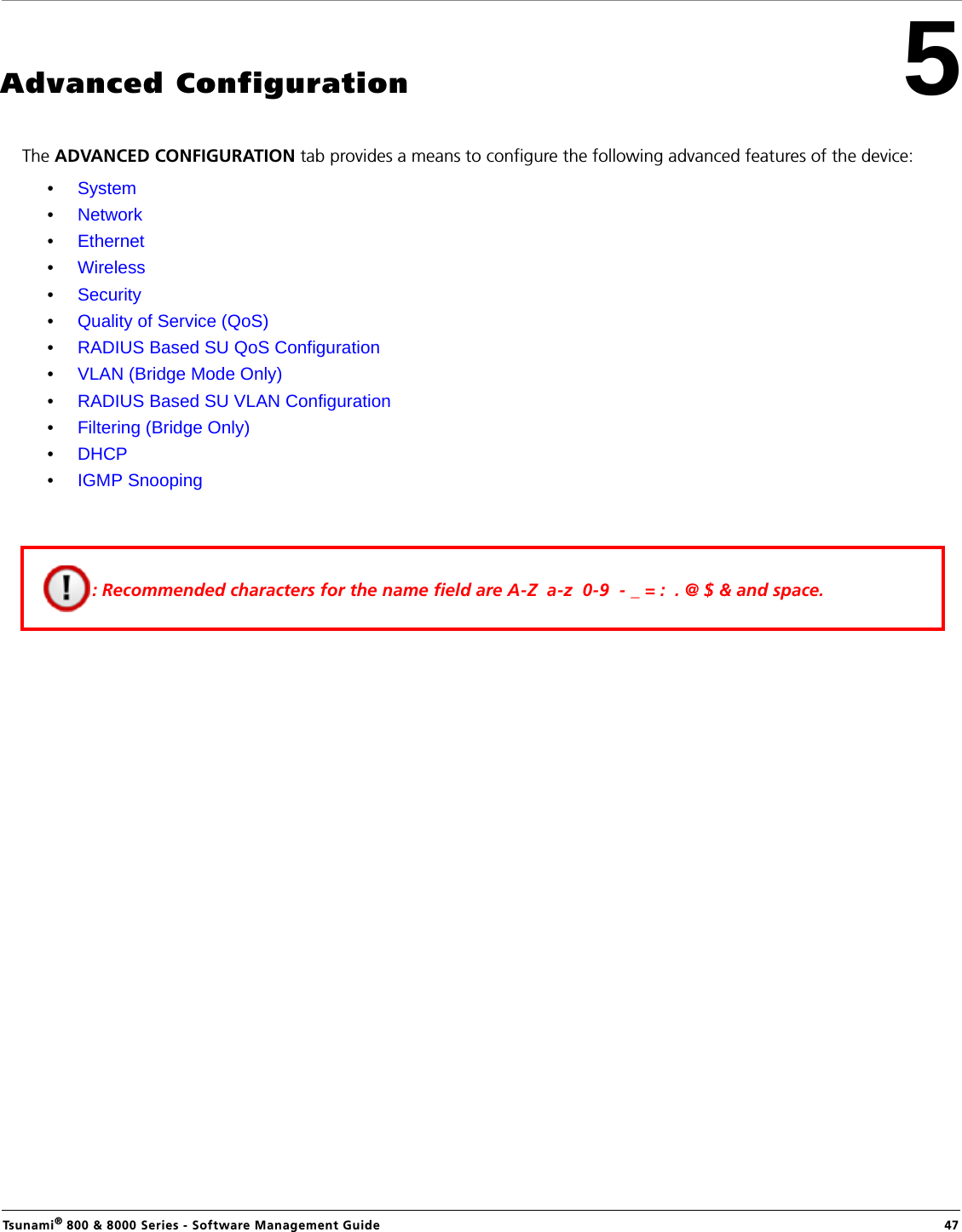 Tsunami® 800 &amp; 8000 Series - Software Management Guide  475Advanced ConfigurationThe ADVANCED CONFIGURATION tab provides a means to configure the following advanced features of the device:•System•Network•Ethernet•Wireless•Security•Quality of Service (QoS)•RADIUS Based SU QoS Configuration•VLAN (Bridge Mode Only)•RADIUS Based SU VLAN Configuration•Filtering (Bridge Only)•DHCP•IGMP Snooping: Recommended characters for the name field are A-Z  a-z  0-9  - _ = :  . @ $ &amp; and space.