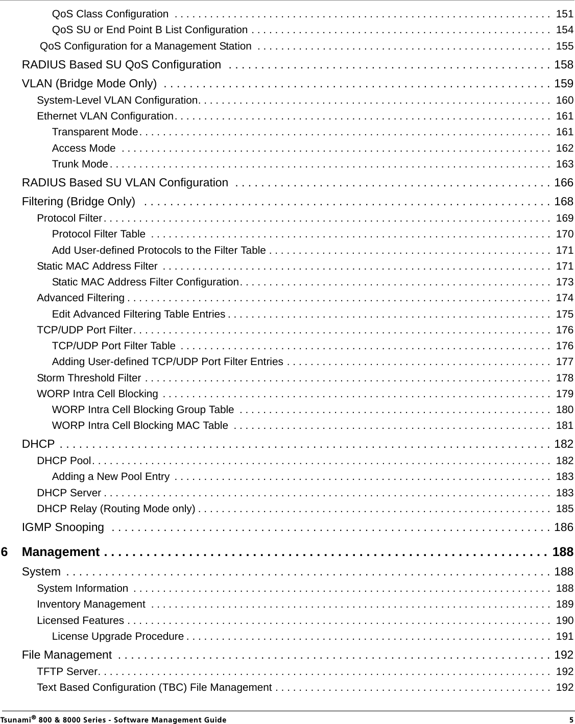                                                                                                                                                   Tsunami® 800 &amp; 8000 Series - Software Management Guide  5QoS Class Configuration  . . . . . . . . . . . . . . . . . . . . . . . . . . . . . . . . . . . . . . . . . . . . . . . . . . . . . . . . . . . . . . . .  151QoS SU or End Point B List Configuration . . . . . . . . . . . . . . . . . . . . . . . . . . . . . . . . . . . . . . . . . . . . . . . . . . .  154 QoS Configuration for a Management Station  . . . . . . . . . . . . . . . . . . . . . . . . . . . . . . . . . . . . . . . . . . . . . . . . . .  155RADIUS Based SU QoS Configuration  . . . . . . . . . . . . . . . . . . . . . . . . . . . . . . . . . . . . . . . . . . . . . . . . . . 158VLAN (Bridge Mode Only)  . . . . . . . . . . . . . . . . . . . . . . . . . . . . . . . . . . . . . . . . . . . . . . . . . . . . . . . . . . . . 159System-Level VLAN Configuration. . . . . . . . . . . . . . . . . . . . . . . . . . . . . . . . . . . . . . . . . . . . . . . . . . . . . . . . . . . .  160Ethernet VLAN Configuration. . . . . . . . . . . . . . . . . . . . . . . . . . . . . . . . . . . . . . . . . . . . . . . . . . . . . . . . . . . . . . . .  161Transparent Mode. . . . . . . . . . . . . . . . . . . . . . . . . . . . . . . . . . . . . . . . . . . . . . . . . . . . . . . . . . . . . . . . . . . . . .  161Access Mode  . . . . . . . . . . . . . . . . . . . . . . . . . . . . . . . . . . . . . . . . . . . . . . . . . . . . . . . . . . . . . . . . . . . . . . . . .  162Trunk Mode. . . . . . . . . . . . . . . . . . . . . . . . . . . . . . . . . . . . . . . . . . . . . . . . . . . . . . . . . . . . . . . . . . . . . . . . . . .  163RADIUS Based SU VLAN Configuration  . . . . . . . . . . . . . . . . . . . . . . . . . . . . . . . . . . . . . . . . . . . . . . . . . 166Filtering (Bridge Only)   . . . . . . . . . . . . . . . . . . . . . . . . . . . . . . . . . . . . . . . . . . . . . . . . . . . . . . . . . . . . . . . 168Protocol Filter. . . . . . . . . . . . . . . . . . . . . . . . . . . . . . . . . . . . . . . . . . . . . . . . . . . . . . . . . . . . . . . . . . . . . . . . . . . .  169Protocol Filter Table  . . . . . . . . . . . . . . . . . . . . . . . . . . . . . . . . . . . . . . . . . . . . . . . . . . . . . . . . . . . . . . . . . . . .  170Add User-defined Protocols to the Filter Table . . . . . . . . . . . . . . . . . . . . . . . . . . . . . . . . . . . . . . . . . . . . . . . .  171Static MAC Address Filter  . . . . . . . . . . . . . . . . . . . . . . . . . . . . . . . . . . . . . . . . . . . . . . . . . . . . . . . . . . . . . . . . . .  171Static MAC Address Filter Configuration. . . . . . . . . . . . . . . . . . . . . . . . . . . . . . . . . . . . . . . . . . . . . . . . . . . . .  173Advanced Filtering . . . . . . . . . . . . . . . . . . . . . . . . . . . . . . . . . . . . . . . . . . . . . . . . . . . . . . . . . . . . . . . . . . . . . . . .  174Edit Advanced Filtering Table Entries . . . . . . . . . . . . . . . . . . . . . . . . . . . . . . . . . . . . . . . . . . . . . . . . . . . . . . .  175TCP/UDP Port Filter. . . . . . . . . . . . . . . . . . . . . . . . . . . . . . . . . . . . . . . . . . . . . . . . . . . . . . . . . . . . . . . . . . . . . . .  176TCP/UDP Port Filter Table  . . . . . . . . . . . . . . . . . . . . . . . . . . . . . . . . . . . . . . . . . . . . . . . . . . . . . . . . . . . . . . .  176Adding User-defined TCP/UDP Port Filter Entries . . . . . . . . . . . . . . . . . . . . . . . . . . . . . . . . . . . . . . . . . . . . .  177Storm Threshold Filter . . . . . . . . . . . . . . . . . . . . . . . . . . . . . . . . . . . . . . . . . . . . . . . . . . . . . . . . . . . . . . . . . . . . .  178WORP Intra Cell Blocking . . . . . . . . . . . . . . . . . . . . . . . . . . . . . . . . . . . . . . . . . . . . . . . . . . . . . . . . . . . . . . . . . .  179WORP Intra Cell Blocking Group Table  . . . . . . . . . . . . . . . . . . . . . . . . . . . . . . . . . . . . . . . . . . . . . . . . . . . . .  180WORP Intra Cell Blocking MAC Table  . . . . . . . . . . . . . . . . . . . . . . . . . . . . . . . . . . . . . . . . . . . . . . . . . . . . . .  181DHCP . . . . . . . . . . . . . . . . . . . . . . . . . . . . . . . . . . . . . . . . . . . . . . . . . . . . . . . . . . . . . . . . . . . . . . . . . . . . 182DHCP Pool. . . . . . . . . . . . . . . . . . . . . . . . . . . . . . . . . . . . . . . . . . . . . . . . . . . . . . . . . . . . . . . . . . . . . . . . . . . . . .  182Adding a New Pool Entry  . . . . . . . . . . . . . . . . . . . . . . . . . . . . . . . . . . . . . . . . . . . . . . . . . . . . . . . . . . . . . . . .  183DHCP Server . . . . . . . . . . . . . . . . . . . . . . . . . . . . . . . . . . . . . . . . . . . . . . . . . . . . . . . . . . . . . . . . . . . . . . . . . . . .  183DHCP Relay (Routing Mode only) . . . . . . . . . . . . . . . . . . . . . . . . . . . . . . . . . . . . . . . . . . . . . . . . . . . . . . . . . . . .  185IGMP Snooping  . . . . . . . . . . . . . . . . . . . . . . . . . . . . . . . . . . . . . . . . . . . . . . . . . . . . . . . . . . . . . . . . . . . . 1866 Management . . . . . . . . . . . . . . . . . . . . . . . . . . . . . . . . . . . . . . . . . . . . . . . . . . . . . . . . . . . . . . . 188System  . . . . . . . . . . . . . . . . . . . . . . . . . . . . . . . . . . . . . . . . . . . . . . . . . . . . . . . . . . . . . . . . . . . . . . . . . . . 188System Information  . . . . . . . . . . . . . . . . . . . . . . . . . . . . . . . . . . . . . . . . . . . . . . . . . . . . . . . . . . . . . . . . . . . . . . .  188Inventory Management  . . . . . . . . . . . . . . . . . . . . . . . . . . . . . . . . . . . . . . . . . . . . . . . . . . . . . . . . . . . . . . . . . . . .  189Licensed Features . . . . . . . . . . . . . . . . . . . . . . . . . . . . . . . . . . . . . . . . . . . . . . . . . . . . . . . . . . . . . . . . . . . . . . . .  190License Upgrade Procedure . . . . . . . . . . . . . . . . . . . . . . . . . . . . . . . . . . . . . . . . . . . . . . . . . . . . . . . . . . . . . .  191File Management  . . . . . . . . . . . . . . . . . . . . . . . . . . . . . . . . . . . . . . . . . . . . . . . . . . . . . . . . . . . . . . . . . . . 192TFTP Server. . . . . . . . . . . . . . . . . . . . . . . . . . . . . . . . . . . . . . . . . . . . . . . . . . . . . . . . . . . . . . . . . . . . . . . . . . . . .  192Text Based Configuration (TBC) File Management . . . . . . . . . . . . . . . . . . . . . . . . . . . . . . . . . . . . . . . . . . . . . . .  192