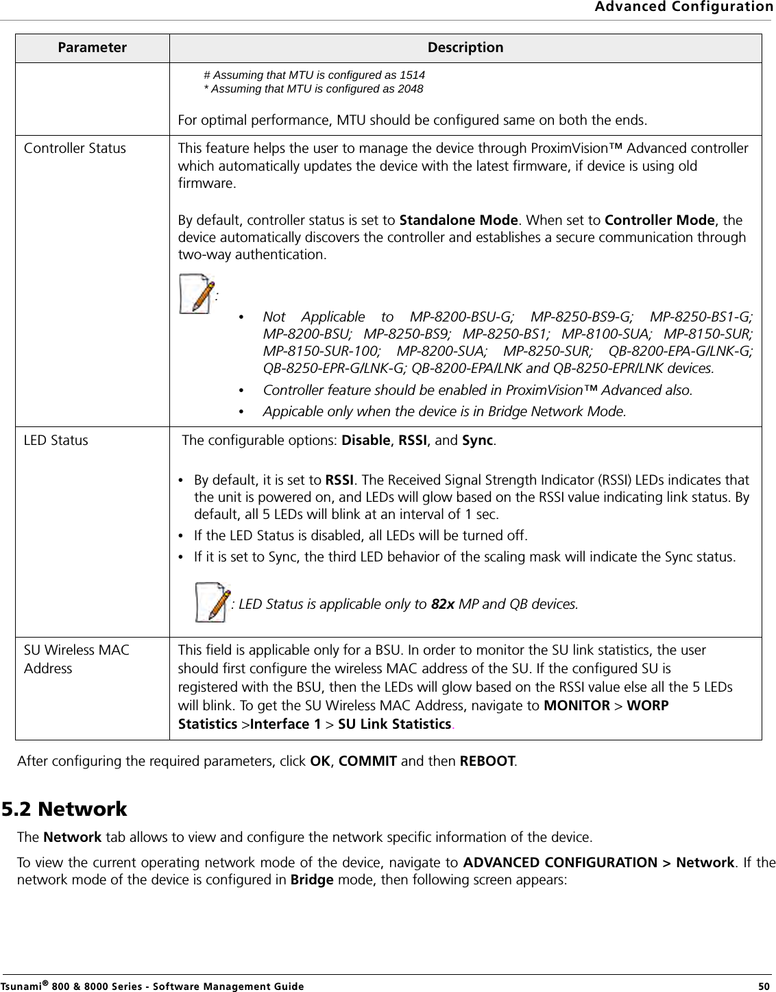 Advanced ConfigurationTsunami® 800 &amp; 8000 Series - Software Management Guide  50After configuring the required parameters, click OK, COMMIT and then REBOOT.5.2 NetworkThe Network tab allows to view and configure the network specific information of the device.To view the current operating network mode of the device, navigate to ADVANCED CONFIGURATION &gt; Network. If thenetwork mode of the device is configured in Bridge mode, then following screen appears:# Assuming that MTU is configured as 1514* Assuming that MTU is configured as 2048For optimal performance, MTU should be configured same on both the ends.Controller Status This feature helps the user to manage the device through ProximVision™ Advanced controller which automatically updates the device with the latest firmware, if device is using old firmware.By default, controller status is set to Standalone Mode. When set to Controller Mode, the device automatically discovers the controller and establishes a secure communication through two-way authentication.: •Not Applicable to MP-8200-BSU-G; MP-8250-BS9-G; MP-8250-BS1-G;MP-8200-BSU; MP-8250-BS9; MP-8250-BS1; MP-8100-SUA; MP-8150-SUR;MP-8150-SUR-100; MP-8200-SUA; MP-8250-SUR; QB-8200-EPA-G/LNK-G;QB-8250-EPR-G/LNK-G; QB-8200-EPA/LNK and QB-8250-EPR/LNK devices.•Controller feature should be enabled in ProximVision™ Advanced also.•Appicable only when the device is in Bridge Network Mode.LED Status  The configurable options: Disable, RSSI, and Sync.•By default, it is set to RSSI. The Received Signal Strength Indicator (RSSI) LEDs indicates that the unit is powered on, and LEDs will glow based on the RSSI value indicating link status. By default, all 5 LEDs will blink at an interval of 1 sec.•If the LED Status is disabled, all LEDs will be turned off.•If it is set to Sync, the third LED behavior of the scaling mask will indicate the Sync status.: LED Status is applicable only to 82x MP and QB devices.SU Wireless MACAddressThis field is applicable only for a BSU. In order to monitor the SU link statistics, the usershould first configure the wireless MAC address of the SU. If the configured SU isregistered with the BSU, then the LEDs will glow based on the RSSI value else all the 5 LEDswill blink. To get the SU Wireless MAC Address, navigate to MONITOR &gt; WORPStatistics &gt;Interface 1 &gt; SU Link Statistics.Parameter Description