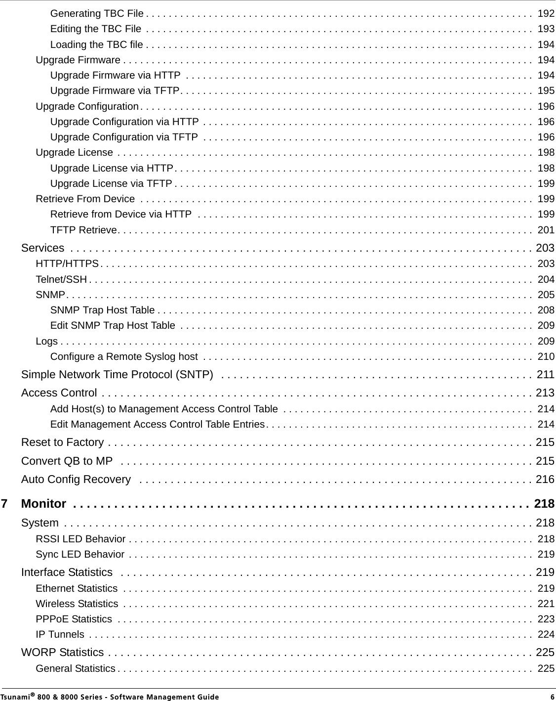                                                                                                                                                   Tsunami® 800 &amp; 8000 Series - Software Management Guide  6Generating TBC File . . . . . . . . . . . . . . . . . . . . . . . . . . . . . . . . . . . . . . . . . . . . . . . . . . . . . . . . . . . . . . . . . . . .  192Editing the TBC File  . . . . . . . . . . . . . . . . . . . . . . . . . . . . . . . . . . . . . . . . . . . . . . . . . . . . . . . . . . . . . . . . . . . .  193Loading the TBC file . . . . . . . . . . . . . . . . . . . . . . . . . . . . . . . . . . . . . . . . . . . . . . . . . . . . . . . . . . . . . . . . . . . .  194Upgrade Firmware . . . . . . . . . . . . . . . . . . . . . . . . . . . . . . . . . . . . . . . . . . . . . . . . . . . . . . . . . . . . . . . . . . . . . . . .  194Upgrade Firmware via HTTP  . . . . . . . . . . . . . . . . . . . . . . . . . . . . . . . . . . . . . . . . . . . . . . . . . . . . . . . . . . . . .  194Upgrade Firmware via TFTP. . . . . . . . . . . . . . . . . . . . . . . . . . . . . . . . . . . . . . . . . . . . . . . . . . . . . . . . . . . . . .  195Upgrade Configuration. . . . . . . . . . . . . . . . . . . . . . . . . . . . . . . . . . . . . . . . . . . . . . . . . . . . . . . . . . . . . . . . . . . . .  196Upgrade Configuration via HTTP . . . . . . . . . . . . . . . . . . . . . . . . . . . . . . . . . . . . . . . . . . . . . . . . . . . . . . . . . .  196Upgrade Configuration via TFTP  . . . . . . . . . . . . . . . . . . . . . . . . . . . . . . . . . . . . . . . . . . . . . . . . . . . . . . . . . .  196Upgrade License . . . . . . . . . . . . . . . . . . . . . . . . . . . . . . . . . . . . . . . . . . . . . . . . . . . . . . . . . . . . . . . . . . . . . . . . .  198Upgrade License via HTTP. . . . . . . . . . . . . . . . . . . . . . . . . . . . . . . . . . . . . . . . . . . . . . . . . . . . . . . . . . . . . . .  198Upgrade License via TFTP . . . . . . . . . . . . . . . . . . . . . . . . . . . . . . . . . . . . . . . . . . . . . . . . . . . . . . . . . . . . . . .  199Retrieve From Device  . . . . . . . . . . . . . . . . . . . . . . . . . . . . . . . . . . . . . . . . . . . . . . . . . . . . . . . . . . . . . . . . . . . . .  199Retrieve from Device via HTTP  . . . . . . . . . . . . . . . . . . . . . . . . . . . . . . . . . . . . . . . . . . . . . . . . . . . . . . . . . . .  199TFTP Retrieve. . . . . . . . . . . . . . . . . . . . . . . . . . . . . . . . . . . . . . . . . . . . . . . . . . . . . . . . . . . . . . . . . . . . . . . . .  201Services  . . . . . . . . . . . . . . . . . . . . . . . . . . . . . . . . . . . . . . . . . . . . . . . . . . . . . . . . . . . . . . . . . . . . . . . . . . 203HTTP/HTTPS. . . . . . . . . . . . . . . . . . . . . . . . . . . . . . . . . . . . . . . . . . . . . . . . . . . . . . . . . . . . . . . . . . . . . . . . . . . .  203Telnet/SSH . . . . . . . . . . . . . . . . . . . . . . . . . . . . . . . . . . . . . . . . . . . . . . . . . . . . . . . . . . . . . . . . . . . . . . . . . . . . . .  204SNMP. . . . . . . . . . . . . . . . . . . . . . . . . . . . . . . . . . . . . . . . . . . . . . . . . . . . . . . . . . . . . . . . . . . . . . . . . . . . . . . . . .  205SNMP Trap Host Table . . . . . . . . . . . . . . . . . . . . . . . . . . . . . . . . . . . . . . . . . . . . . . . . . . . . . . . . . . . . . . . . . .  208Edit SNMP Trap Host Table  . . . . . . . . . . . . . . . . . . . . . . . . . . . . . . . . . . . . . . . . . . . . . . . . . . . . . . . . . . . . . .  209Logs . . . . . . . . . . . . . . . . . . . . . . . . . . . . . . . . . . . . . . . . . . . . . . . . . . . . . . . . . . . . . . . . . . . . . . . . . . . . . . . . . . .  209Configure a Remote Syslog host  . . . . . . . . . . . . . . . . . . . . . . . . . . . . . . . . . . . . . . . . . . . . . . . . . . . . . . . . . .  210Simple Network Time Protocol (SNTP)  . . . . . . . . . . . . . . . . . . . . . . . . . . . . . . . . . . . . . . . . . . . . . . . . . .  211Access Control . . . . . . . . . . . . . . . . . . . . . . . . . . . . . . . . . . . . . . . . . . . . . . . . . . . . . . . . . . . . . . . . . . . . . 213Add Host(s) to Management Access Control Table  . . . . . . . . . . . . . . . . . . . . . . . . . . . . . . . . . . . . . . . . . . . .  214Edit Management Access Control Table Entries. . . . . . . . . . . . . . . . . . . . . . . . . . . . . . . . . . . . . . . . . . . . . . .  214Reset to Factory . . . . . . . . . . . . . . . . . . . . . . . . . . . . . . . . . . . . . . . . . . . . . . . . . . . . . . . . . . . . . . . . . . . . 215Convert QB to MP  . . . . . . . . . . . . . . . . . . . . . . . . . . . . . . . . . . . . . . . . . . . . . . . . . . . . . . . . . . . . . . . . . . 215Auto Config Recovery   . . . . . . . . . . . . . . . . . . . . . . . . . . . . . . . . . . . . . . . . . . . . . . . . . . . . . . . . . . . . . . . 2167 Monitor  . . . . . . . . . . . . . . . . . . . . . . . . . . . . . . . . . . . . . . . . . . . . . . . . . . . . . . . . . . . . . . . . . . . 218System  . . . . . . . . . . . . . . . . . . . . . . . . . . . . . . . . . . . . . . . . . . . . . . . . . . . . . . . . . . . . . . . . . . . . . . . . . . . 218RSSI LED Behavior . . . . . . . . . . . . . . . . . . . . . . . . . . . . . . . . . . . . . . . . . . . . . . . . . . . . . . . . . . . . . . . . . . . . . . .  218Sync LED Behavior . . . . . . . . . . . . . . . . . . . . . . . . . . . . . . . . . . . . . . . . . . . . . . . . . . . . . . . . . . . . . . . . . . . . . . .  219Interface Statistics  . . . . . . . . . . . . . . . . . . . . . . . . . . . . . . . . . . . . . . . . . . . . . . . . . . . . . . . . . . . . . . . . . . 219Ethernet Statistics  . . . . . . . . . . . . . . . . . . . . . . . . . . . . . . . . . . . . . . . . . . . . . . . . . . . . . . . . . . . . . . . . . . . . . . . .  219Wireless Statistics  . . . . . . . . . . . . . . . . . . . . . . . . . . . . . . . . . . . . . . . . . . . . . . . . . . . . . . . . . . . . . . . . . . . . . . . .  221PPPoE Statistics  . . . . . . . . . . . . . . . . . . . . . . . . . . . . . . . . . . . . . . . . . . . . . . . . . . . . . . . . . . . . . . . . . . . . . . . . .  223IP Tunnels  . . . . . . . . . . . . . . . . . . . . . . . . . . . . . . . . . . . . . . . . . . . . . . . . . . . . . . . . . . . . . . . . . . . . . . . . . . . . . .  224WORP Statistics . . . . . . . . . . . . . . . . . . . . . . . . . . . . . . . . . . . . . . . . . . . . . . . . . . . . . . . . . . . . . . . . . . . . 225General Statistics . . . . . . . . . . . . . . . . . . . . . . . . . . . . . . . . . . . . . . . . . . . . . . . . . . . . . . . . . . . . . . . . . . . . . . . . .  225