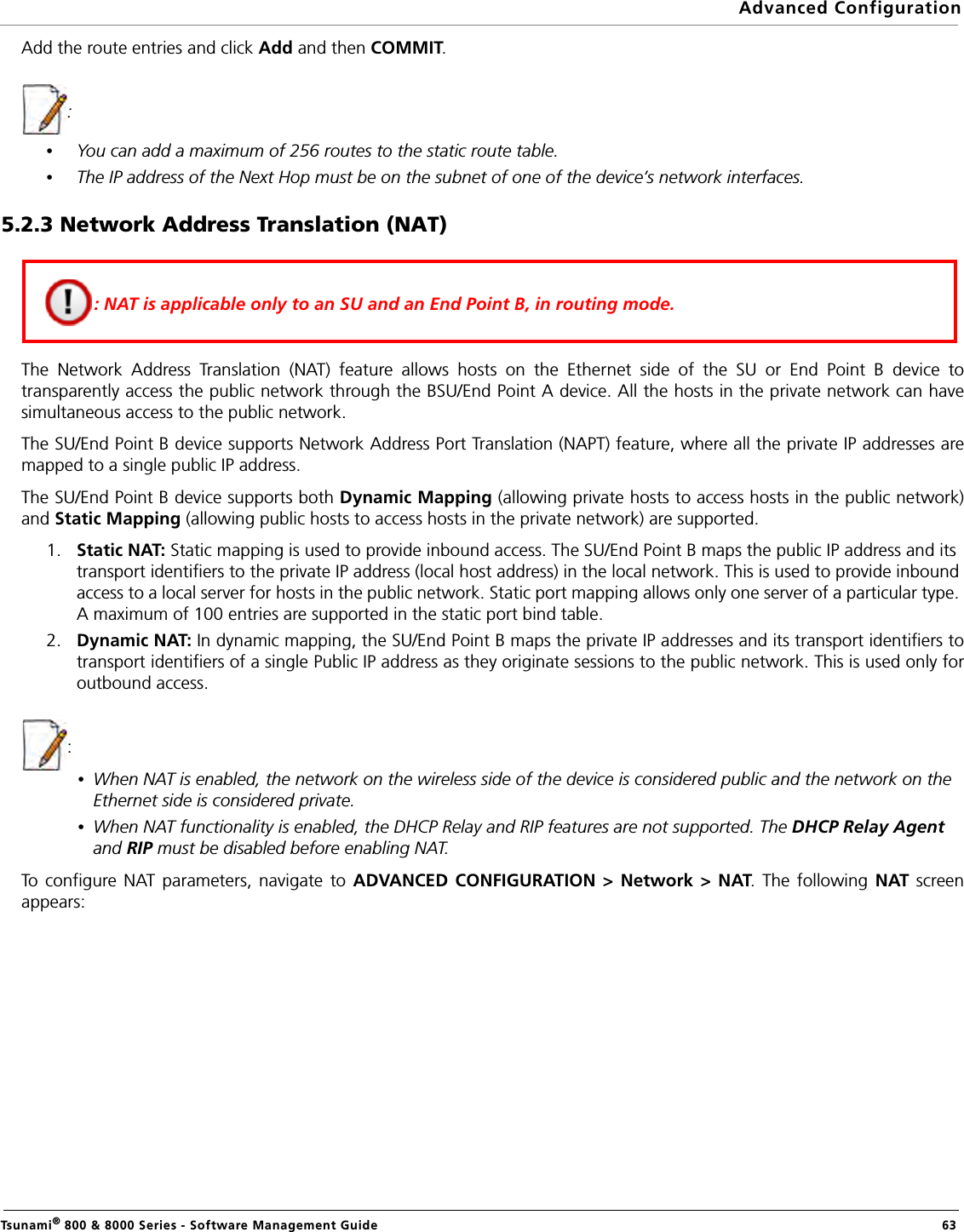 Advanced ConfigurationTsunami® 800 &amp; 8000 Series - Software Management Guide  63Add the route entries and click Add and then COMMIT.: •You can add a maximum of 256 routes to the static route table.•The IP address of the Next Hop must be on the subnet of one of the device’s network interfaces.5.2.3 Network Address Translation (NAT)The Network Address Translation (NAT) feature allows hosts on the Ethernet side of the SU or End Point B device totransparently access the public network through the BSU/End Point A device. All the hosts in the private network can havesimultaneous access to the public network.The SU/End Point B device supports Network Address Port Translation (NAPT) feature, where all the private IP addresses aremapped to a single public IP address.The SU/End Point B device supports both Dynamic Mapping (allowing private hosts to access hosts in the public network)and Static Mapping (allowing public hosts to access hosts in the private network) are supported. 1. Static NAT: Static mapping is used to provide inbound access. The SU/End Point B maps the public IP address and its transport identifiers to the private IP address (local host address) in the local network. This is used to provide inbound access to a local server for hosts in the public network. Static port mapping allows only one server of a particular type. A maximum of 100 entries are supported in the static port bind table.2. Dynamic NAT: In dynamic mapping, the SU/End Point B maps the private IP addresses and its transport identifiers totransport identifiers of a single Public IP address as they originate sessions to the public network. This is used only foroutbound access.: •When NAT is enabled, the network on the wireless side of the device is considered public and the network on the Ethernet side is considered private.•When NAT functionality is enabled, the DHCP Relay and RIP features are not supported. The DHCP Relay Agent and RIP must be disabled before enabling NAT.To configure NAT parameters, navigate to ADVANCED CONFIGURATION &gt; Network &gt; NAT. The following NAT screenappears:: NAT is applicable only to an SU and an End Point B, in routing mode.