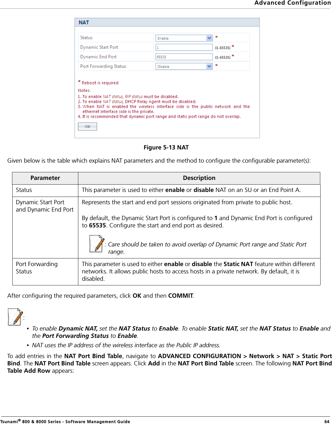Advanced ConfigurationTsunami® 800 &amp; 8000 Series - Software Management Guide  64Figure 5-13 NATGiven below is the table which explains NAT parameters and the method to configure the configurable parameter(s):After configuring the required parameters, click OK and then COMMIT.:•To enable Dynamic NAT, set the NAT Status to Enable. To enable Static NAT, set the NAT Status to Enable and the Port Forwarding Status to Enable.•NAT uses the IP address of the wireless interface as the Public IP address.To add entries in the NAT Port Bind Table, navigate to ADVANCED CONFIGURATION &gt; Network &gt; NAT &gt; Static PortBind. The NAT Port Bind Tabl e screen appears. Click Add in the NAT Port Bind Tab l e screen. The following NAT Port BindTable Add Row appears:Parameter DescriptionStatus This parameter is used to either enable or disable NAT on an SU or an End Point A.Dynamic Start Port and Dynamic End PortRepresents the start and end port sessions originated from private to public host. By default, the Dynamic Start Port is configured to 1 and Dynamic End Port is configured to 65535. Configure the start and end port as desired.: Care should be taken to avoid overlap of Dynamic Port range and Static Port range.Port Forwarding StatusThis parameter is used to either enable or disable the Static NAT feature within different networks. It allows public hosts to access hosts in a private network. By default, it is disabled.