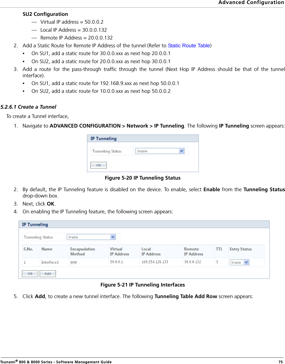 Advanced ConfigurationTsunami® 800 &amp; 8000 Series - Software Management Guide  75SU2 Configuration— Virtual IP address = 50.0.0.2— Local IP Address = 30.0.0.132— Remote IP Address = 20.0.0.1322. Add a Static Route for Remote IP Address of the tunnel (Refer to Static Route Table)•On SU1, add a static route for 30.0.0.xxx as next hop 20.0.0.1•On SU2, add a static route for 20.0.0.xxx as next hop 30.0.0.13. Add a route for the pass-through traffic through the tunnel (Next Hop IP Address should be that of the tunnelinterface).•On SU1, add a static route for 192.168.9.xxx as next hop 50.0.0.1 •On SU2, add a static route for 10.0.0.xxx as next hop 50.0.0.25.2.6.1 Create a TunnelTo create a Tunnel interface, 1. Navigate to ADVANCED CONFIGURATION &gt; Network &gt; IP Tunneling. The following IP Tunneling screen appears:Figure 5-20 IP Tunneling Status2. By default, the IP Tunneling feature is disabled on the device. To enable, select Enable from the Tunneling Statusdrop-down box. 3. Next, click OK. 4. On enabling the IP Tunneling feature, the following screen appears:Figure 5-21 IP Tunneling Interfaces5. Click Add, to create a new tunnel interface. The following Tunneling Table Add Row screen appears: