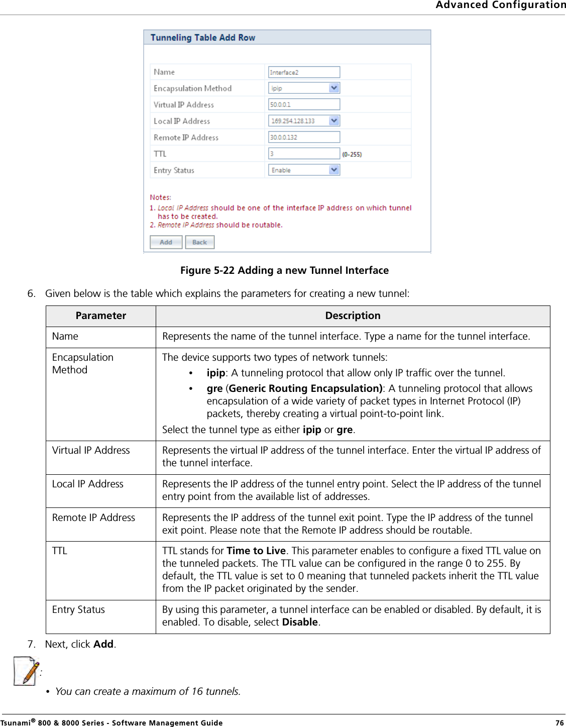 Advanced ConfigurationTsunami® 800 &amp; 8000 Series - Software Management Guide  76Figure 5-22 Adding a new Tunnel Interface6. Given below is the table which explains the parameters for creating a new tunnel:7. Next, click Add.:•You can create a maximum of 16 tunnels.Parameter DescriptionName Represents the name of the tunnel interface. Type a name for the tunnel interface.Encapsulation MethodThe device supports two types of network tunnels:•ipip: A tunneling protocol that allow only IP traffic over the tunnel.•gre (Generic Routing Encapsulation): A tunneling protocol that allows encapsulation of a wide variety of packet types in Internet Protocol (IP) packets, thereby creating a virtual point-to-point link.Select the tunnel type as either ipip or gre.Virtual IP Address Represents the virtual IP address of the tunnel interface. Enter the virtual IP address of the tunnel interface.Local IP Address Represents the IP address of the tunnel entry point. Select the IP address of the tunnel entry point from the available list of addresses.Remote IP Address Represents the IP address of the tunnel exit point. Type the IP address of the tunnel exit point. Please note that the Remote IP address should be routable.TTL TTL stands for Time to Live. This parameter enables to configure a fixed TTL value on the tunneled packets. The TTL value can be configured in the range 0 to 255. By default, the TTL value is set to 0 meaning that tunneled packets inherit the TTL value from the IP packet originated by the sender.Entry Status By using this parameter, a tunnel interface can be enabled or disabled. By default, it is enabled. To disable, select Disable.