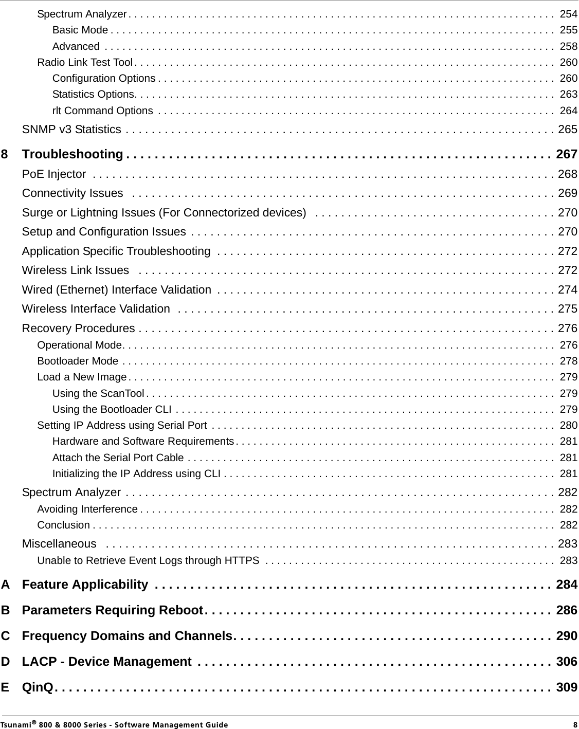                                                                                                                                                   Tsunami® 800 &amp; 8000 Series - Software Management Guide  8Spectrum Analyzer. . . . . . . . . . . . . . . . . . . . . . . . . . . . . . . . . . . . . . . . . . . . . . . . . . . . . . . . . . . . . . . . . . . . . . . .  254Basic Mode . . . . . . . . . . . . . . . . . . . . . . . . . . . . . . . . . . . . . . . . . . . . . . . . . . . . . . . . . . . . . . . . . . . . . . . . . . .  255Advanced  . . . . . . . . . . . . . . . . . . . . . . . . . . . . . . . . . . . . . . . . . . . . . . . . . . . . . . . . . . . . . . . . . . . . . . . . . . . .  258Radio Link Test Tool. . . . . . . . . . . . . . . . . . . . . . . . . . . . . . . . . . . . . . . . . . . . . . . . . . . . . . . . . . . . . . . . . . . . . . .  260Configuration Options . . . . . . . . . . . . . . . . . . . . . . . . . . . . . . . . . . . . . . . . . . . . . . . . . . . . . . . . . . . . . . . . . . .  260Statistics Options. . . . . . . . . . . . . . . . . . . . . . . . . . . . . . . . . . . . . . . . . . . . . . . . . . . . . . . . . . . . . . . . . . . . . . .  263rlt Command Options  . . . . . . . . . . . . . . . . . . . . . . . . . . . . . . . . . . . . . . . . . . . . . . . . . . . . . . . . . . . . . . . . . . .  264SNMP v3 Statistics . . . . . . . . . . . . . . . . . . . . . . . . . . . . . . . . . . . . . . . . . . . . . . . . . . . . . . . . . . . . . . . . . . 2658 Troubleshooting . . . . . . . . . . . . . . . . . . . . . . . . . . . . . . . . . . . . . . . . . . . . . . . . . . . . . . . . . . . . 267PoE Injector  . . . . . . . . . . . . . . . . . . . . . . . . . . . . . . . . . . . . . . . . . . . . . . . . . . . . . . . . . . . . . . . . . . . . . . . 268Connectivity Issues   . . . . . . . . . . . . . . . . . . . . . . . . . . . . . . . . . . . . . . . . . . . . . . . . . . . . . . . . . . . . . . . . . 269Surge or Lightning Issues (For Connectorized devices)   . . . . . . . . . . . . . . . . . . . . . . . . . . . . . . . . . . . . . 270Setup and Configuration Issues . . . . . . . . . . . . . . . . . . . . . . . . . . . . . . . . . . . . . . . . . . . . . . . . . . . . . . . . 270Application Specific Troubleshooting  . . . . . . . . . . . . . . . . . . . . . . . . . . . . . . . . . . . . . . . . . . . . . . . . . . . . 272Wireless Link Issues   . . . . . . . . . . . . . . . . . . . . . . . . . . . . . . . . . . . . . . . . . . . . . . . . . . . . . . . . . . . . . . . . 272Wired (Ethernet) Interface Validation  . . . . . . . . . . . . . . . . . . . . . . . . . . . . . . . . . . . . . . . . . . . . . . . . . . . . 274Wireless Interface Validation  . . . . . . . . . . . . . . . . . . . . . . . . . . . . . . . . . . . . . . . . . . . . . . . . . . . . . . . . . . 275Recovery Procedures . . . . . . . . . . . . . . . . . . . . . . . . . . . . . . . . . . . . . . . . . . . . . . . . . . . . . . . . . . . . . . . . 276Operational Mode. . . . . . . . . . . . . . . . . . . . . . . . . . . . . . . . . . . . . . . . . . . . . . . . . . . . . . . . . . . . . . . . . . . . . . . . .  276Bootloader Mode . . . . . . . . . . . . . . . . . . . . . . . . . . . . . . . . . . . . . . . . . . . . . . . . . . . . . . . . . . . . . . . . . . . . . . . . .  278Load a New Image . . . . . . . . . . . . . . . . . . . . . . . . . . . . . . . . . . . . . . . . . . . . . . . . . . . . . . . . . . . . . . . . . . . . . . . .  279Using the ScanTool . . . . . . . . . . . . . . . . . . . . . . . . . . . . . . . . . . . . . . . . . . . . . . . . . . . . . . . . . . . . . . . . . . . . .  279Using the Bootloader CLI . . . . . . . . . . . . . . . . . . . . . . . . . . . . . . . . . . . . . . . . . . . . . . . . . . . . . . . . . . . . . . . .  279Setting IP Address using Serial Port  . . . . . . . . . . . . . . . . . . . . . . . . . . . . . . . . . . . . . . . . . . . . . . . . . . . . . . . . . .  280Hardware and Software Requirements. . . . . . . . . . . . . . . . . . . . . . . . . . . . . . . . . . . . . . . . . . . . . . . . . . . . . .  281Attach the Serial Port Cable . . . . . . . . . . . . . . . . . . . . . . . . . . . . . . . . . . . . . . . . . . . . . . . . . . . . . . . . . . . . . .  281Initializing the IP Address using CLI . . . . . . . . . . . . . . . . . . . . . . . . . . . . . . . . . . . . . . . . . . . . . . . . . . . . . . . .  281Spectrum Analyzer . . . . . . . . . . . . . . . . . . . . . . . . . . . . . . . . . . . . . . . . . . . . . . . . . . . . . . . . . . . . . . . . . . 282Avoiding Interference . . . . . . . . . . . . . . . . . . . . . . . . . . . . . . . . . . . . . . . . . . . . . . . . . . . . . . . . . . . . . . . . . . . . . .  282Conclusion . . . . . . . . . . . . . . . . . . . . . . . . . . . . . . . . . . . . . . . . . . . . . . . . . . . . . . . . . . . . . . . . . . . . . . . . . . . . . .  282Miscellaneous   . . . . . . . . . . . . . . . . . . . . . . . . . . . . . . . . . . . . . . . . . . . . . . . . . . . . . . . . . . . . . . . . . . . . . 283Unable to Retrieve Event Logs through HTTPS  . . . . . . . . . . . . . . . . . . . . . . . . . . . . . . . . . . . . . . . . . . . . . . . . .  283A Feature Applicability  . . . . . . . . . . . . . . . . . . . . . . . . . . . . . . . . . . . . . . . . . . . . . . . . . . . . . . . . 284B Parameters Requiring Reboot. . . . . . . . . . . . . . . . . . . . . . . . . . . . . . . . . . . . . . . . . . . . . . . . . 286C Frequency Domains and Channels. . . . . . . . . . . . . . . . . . . . . . . . . . . . . . . . . . . . . . . . . . . . . 290D LACP - Device Management . . . . . . . . . . . . . . . . . . . . . . . . . . . . . . . . . . . . . . . . . . . . . . . . . . 306E QinQ. . . . . . . . . . . . . . . . . . . . . . . . . . . . . . . . . . . . . . . . . . . . . . . . . . . . . . . . . . . . . . . . . . . . . . 309