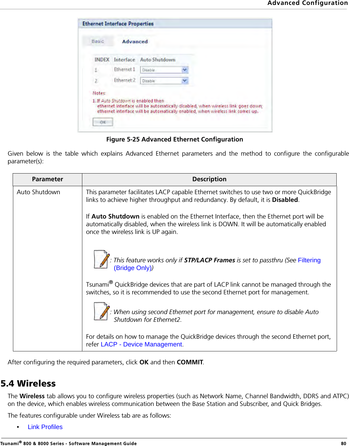 Advanced ConfigurationTsunami® 800 &amp; 8000 Series - Software Management Guide  80Figure 5-25 Advanced Ethernet ConfigurationGiven below is the table which explains Advanced Ethernet parameters and the method to configure the configurableparameter(s):After configuring the required parameters, click OK and then COMMIT.5.4 WirelessThe Wireless tab allows you to configure wireless properties (such as Network Name, Channel Bandwidth, DDRS and ATPC)on the device, which enables wireless communication between the Base Station and Subscriber, and Quick Bridges.The features configurable under Wireless tab are as follows:•Link ProfilesParameter DescriptionAuto Shutdown This parameter facilitates LACP capable Ethernet switches to use two or more QuickBridge links to achieve higher throughput and redundancy. By default, it is Disabled.If Auto Shutdown is enabled on the Ethernet Interface, then the Ethernet port will be automatically disabled, when the wireless link is DOWN. It will be automatically enabled once the wireless link is UP again.: This feature works only if STP/LACP Frames is set to passthru (See Filtering (Bridge Only))Tsunami® QuickBridge devices that are part of LACP link cannot be managed through the switches, so it is recommended to use the second Ethernet port for management. : When using second Ethernet port for management, ensure to disable Auto Shutdown for Ethernet2.For details on how to manage the QuickBridge devices through the second Ethernet port, refer LACP - Device Management.