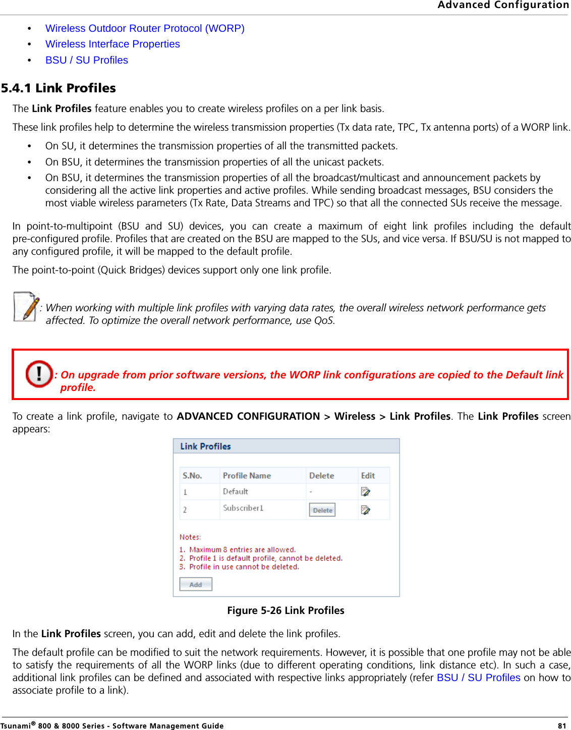 Advanced ConfigurationTsunami® 800 &amp; 8000 Series - Software Management Guide  81•Wireless Outdoor Router Protocol (WORP)•Wireless Interface Properties•BSU / SU Profiles5.4.1 Link ProfilesThe Link Profiles feature enables you to create wireless profiles on a per link basis. These link profiles help to determine the wireless transmission properties (Tx data rate, TPC, Tx antenna ports) of a WORP link.•On SU, it determines the transmission properties of all the transmitted packets.•On BSU, it determines the transmission properties of all the unicast packets.•On BSU, it determines the transmission properties of all the broadcast/multicast and announcement packets by considering all the active link properties and active profiles. While sending broadcast messages, BSU considers the most viable wireless parameters (Tx Rate, Data Streams and TPC) so that all the connected SUs receive the message.In point-to-multipoint (BSU and SU) devices, you can create a maximum of eight link profiles including the defaultpre-configured profile. Profiles that are created on the BSU are mapped to the SUs, and vice versa. If BSU/SU is not mapped toany configured profile, it will be mapped to the default profile.The point-to-point (Quick Bridges) devices support only one link profile.: When working with multiple link profiles with varying data rates, the overall wireless network performance gets affected. To optimize the overall network performance, use QoS.To create a link profile, navigate to ADVANCED CONFIGURATION &gt; Wireless &gt; Link Profiles. The Link Profiles screenappears:Figure 5-26 Link ProfilesIn the Link Profiles screen, you can add, edit and delete the link profiles. The default profile can be modified to suit the network requirements. However, it is possible that one profile may not be ableto satisfy the requirements of all the WORP links (due to different operating conditions, link distance etc). In such a case,additional link profiles can be defined and associated with respective links appropriately (refer BSU / SU Profiles on how toassociate profile to a link).: On upgrade from prior software versions, the WORP link configurations are copied to the Default link profile. 
