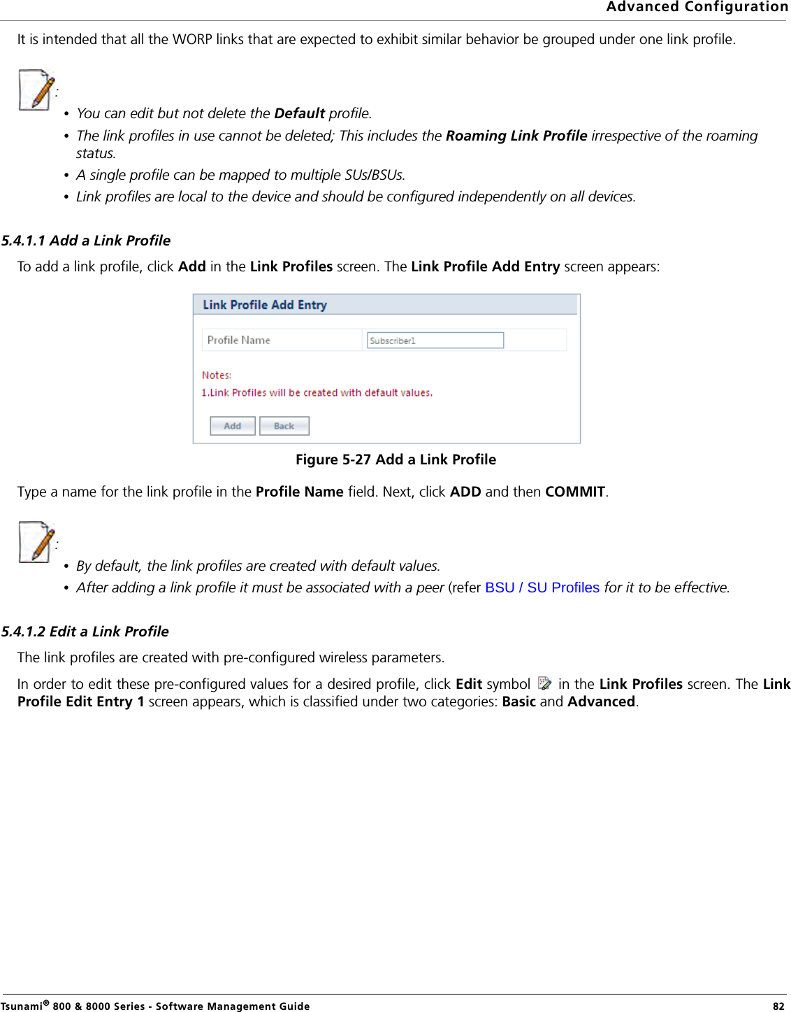 Advanced ConfigurationTsunami® 800 &amp; 8000 Series - Software Management Guide  82It is intended that all the WORP links that are expected to exhibit similar behavior be grouped under one link profile. : •You can edit but not delete the Default profile. •The link profiles in use cannot be deleted; This includes the Roaming Link Profile irrespective of the roaming status. •A single profile can be mapped to multiple SUs/BSUs.•Link profiles are local to the device and should be configured independently on all devices.5.4.1.1 Add a Link ProfileTo add a link profile, click Add in the Link Profiles screen. The Link Profile Add Entry screen appears:Figure 5-27 Add a Link ProfileType a name for the link profile in the Profile Name field. Next, click ADD and then COMMIT.: •By default, the link profiles are created with default values.•After adding a link profile it must be associated with a peer (refer BSU / SU Profiles for it to be effective.5.4.1.2 Edit a Link ProfileThe link profiles are created with pre-configured wireless parameters. In order to edit these pre-configured values for a desired profile, click Edit symbol   in the Link Profiles screen. The LinkProfile Edit Entry 1 screen appears, which is classified under two categories: Basic and Advanced.