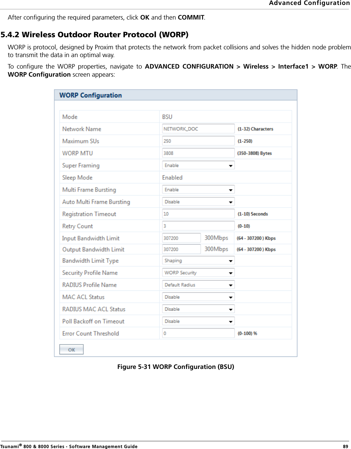 Advanced ConfigurationTsunami® 800 &amp; 8000 Series - Software Management Guide  89After configuring the required parameters, click OK and then COMMIT.5.4.2 Wireless Outdoor Router Protocol (WORP)WORP is protocol, designed by Proxim that protects the network from packet collisions and solves the hidden node problemto transmit the data in an optimal way. To configure the WORP properties, navigate to ADVANCED CONFIGURATION &gt; Wireless &gt; Interface1 &gt; WORP. TheWORP Configuration screen appears:Figure 5-31 WORP Configuration (BSU)
