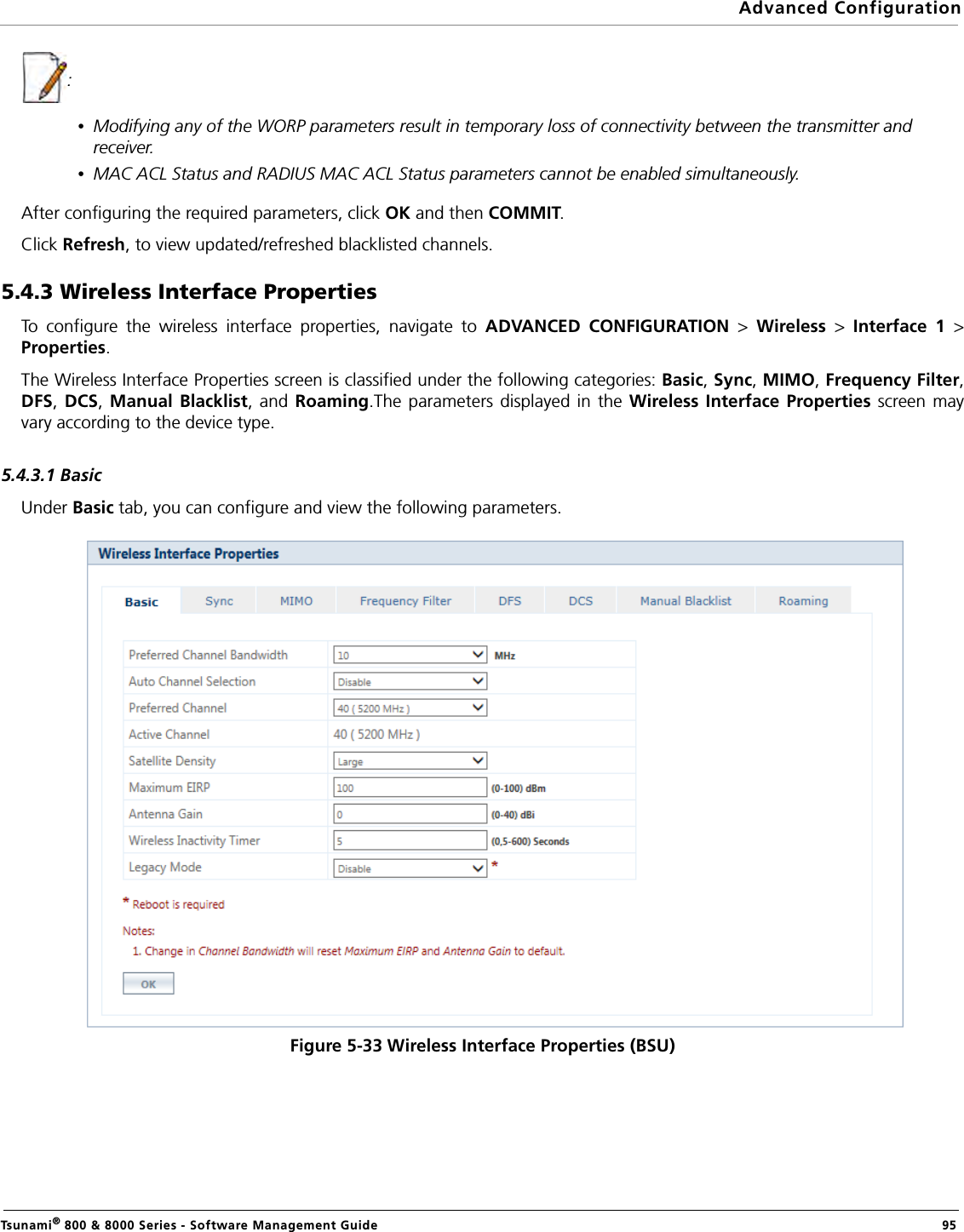 Advanced ConfigurationTsunami® 800 &amp; 8000 Series - Software Management Guide  95:•Modifying any of the WORP parameters result in temporary loss of connectivity between the transmitter and receiver.•MAC ACL Status and RADIUS MAC ACL Status parameters cannot be enabled simultaneously.After configuring the required parameters, click OK and then COMMIT.Click Refresh, to view updated/refreshed blacklisted channels.5.4.3 Wireless Interface PropertiesTo configure the wireless interface properties, navigate to ADVANCED CONFIGURATION &gt;  Wireless  &gt;  Interface 1 &gt;Properties. The Wireless Interface Properties screen is classified under the following categories: Basic, Sync, MIMO, Frequency Filter,DFS, DCS, Manual Blacklist, and Roaming.The parameters displayed in the Wireless Interface Properties screen mayvary according to the device type.5.4.3.1 BasicUnder Basic tab, you can configure and view the following parameters.Figure 5-33 Wireless Interface Properties (BSU)