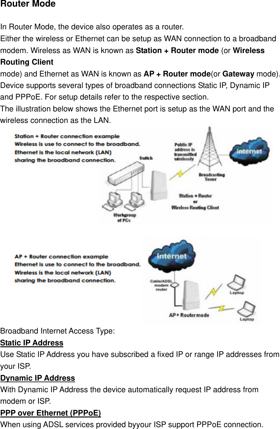 Router Mode    In Router Mode, the device also operates as a router.   Either the wireless or Ethernet can be setup as WAN connection to a broadband   modem. Wireless as WAN is known as Station + Router mode (or Wireless Routing Client   mode) and Ethernet as WAN is known as AP + Router mode(or Gateway mode).   Device supports several types of broadband connections Static IP, Dynamic IP and PPPoE. For setup details refer to the respective section.   The illustration below shows the Ethernet port is setup as the WAN port and the wireless connection as the LAN.  Broadband Internet Access Type:   Static IP Address Use Static IP Address you have subscribed a fixed IP or range IP addresses from   your ISP.   Dynamic IP Address With Dynamic IP Address the device automatically request IP address from   modem or ISP.   PPP over Ethernet (PPPoE) When using ADSL services provided byyour ISP support PPPoE connection.     