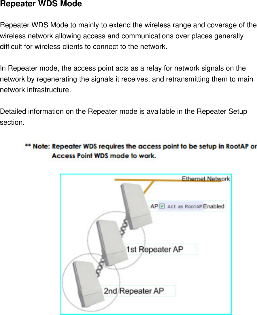 Repeater WDS Mode    Repeater WDS Mode to mainly to extend the wireless range and coverage of the   wireless network allowing access and communications over places generally   difficult for wireless clients to connect to the network.    In Repeater mode, the access point acts as a relay for network signals on the   network by regenerating the signals it receives, and retransmitting them to main   network infrastructure.    Detailed information on the Repeater mode is available in the Repeater Setup   section.    