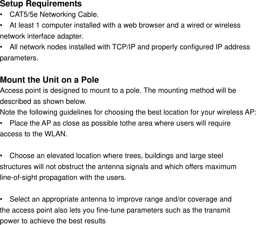 Setup Requirements   •  CAT5/5e Networking Cable.  •    At least 1 computer installed with a web browser and a wired or wireless   network interface adapter.   •    All network nodes installed with TCP/IP and properly configured IP address   parameters.   Mount the Unit on a Pole   Access point is designed to mount to a pole. The mounting method will be   described as shown below.   Note the following guidelines for choosing the best location for your wireless AP:   •    Place the AP as close as possible tothe area where users will require   access to the WLAN.    •  Choose an elevated location where trees, buildings and large steel   structures will not obstruct the antenna signals and which offers maximum   line-of-sight propagation with the users.    •    Select an appropriate antenna to improve range and/or coverage and   the access point also lets you fine-tune parameters such as the transmit   power to achieve the best results  