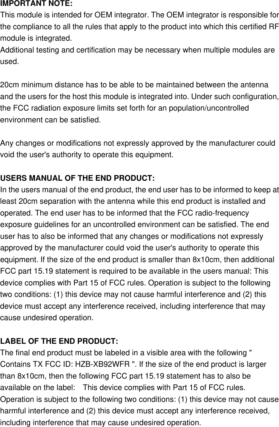  IMPORTANT NOTE: This module is intended for OEM integrator. The OEM integrator is responsible for the compliance to all the rules that apply to the product into which this certified RF module is integrated. Additional testing and certification may be necessary when multiple modules are used.  20cm minimum distance has to be able to be maintained between the antenna and the users for the host this module is integrated into. Under such configuration, the FCC radiation exposure limits set forth for an population/uncontrolled environment can be satisfied.    Any changes or modifications not expressly approved by the manufacturer could void the user&apos;s authority to operate this equipment.  USERS MANUAL OF THE END PRODUCT: In the users manual of the end product, the end user has to be informed to keep at least 20cm separation with the antenna while this end product is installed and operated. The end user has to be informed that the FCC radio-frequency exposure guidelines for an uncontrolled environment can be satisfied. The end user has to also be informed that any changes or modifications not expressly approved by the manufacturer could void the user&apos;s authority to operate this equipment. If the size of the end product is smaller than 8x10cm, then additional FCC part 15.19 statement is required to be available in the users manual: This device complies with Part 15 of FCC rules. Operation is subject to the following two conditions: (1) this device may not cause harmful interference and (2) this device must accept any interference received, including interference that may cause undesired operation.  LABEL OF THE END PRODUCT: The final end product must be labeled in a visible area with the following &quot; Contains TX FCC ID: HZB-XB92WFR &quot;. If the size of the end product is larger than 8x10cm, then the following FCC part 15.19 statement has to also be available on the label:    This device complies with Part 15 of FCC rules. Operation is subject to the following two conditions: (1) this device may not cause harmful interference and (2) this device must accept any interference received, including interference that may cause undesired operation. 