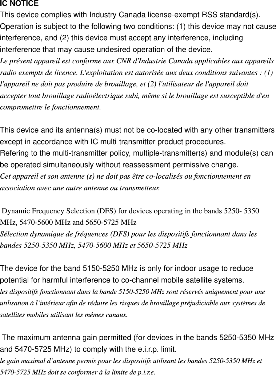    IC NOTICE   This device complies with Industry Canada license-exempt RSS standard(s). Operation is subject to the following two conditions: (1) this device may not cause interference, and (2) this device must accept any interference, including interference that may cause undesired operation of the device. Le présent appareil est conforme aux CNR d&apos;Industrie Canada applicables aux appareils radio exempts de licence. L&apos;exploitation est autorisée aux deux conditions suivantes : (1) l&apos;appareil ne doit pas produire de brouillage, et (2) l&apos;utilisateur de l&apos;appareil doit accepter tout brouillage radioélectrique subi, même si le brouillage est susceptible d&apos;en compromettre le fonctionnement.   This device and its antenna(s) must not be co-located with any other transmitters except in accordance with IC multi-transmitter product procedures. Refering to the multi-transmitter policy, multiple-transmitter(s) and module(s) can be operated simultaneously without reassessment permissive change. Cet appareil et son antenne (s) ne doit pas être co-localisés ou fonctionnement en association avec une autre antenne ou transmetteur.    Dynamic Frequency Selection (DFS) for devices operating in the bands 5250- 5350 MHz, 5470-5600 MHz and 5650-5725 MHz Sélection dynamique de fréquences (DFS) pour les dispositifs fonctionnant dans les bandes 5250-5350 MHz, 5470-5600 MHz et 5650-5725 MHz    The device for the band 5150-5250 MHz is only for indoor usage to reduce potential for harmful interference to co-channel mobile satellite systems. les dispositifs fonctionnant dans la bande 5150-5250 MHz sont réservés uniquement pour une utilisation à l’intérieur afin de réduire les risques de brouillage préjudiciable aux systèmes de satellites mobiles utilisant les mêmes canaux.    The maximum antenna gain permitted (for devices in the bands 5250-5350 MHz and 5470-5725 MHz) to comply with the e.i.r.p. limit. le gain maximal d’antenne permis pour les dispositifs utilisant les bandes 5250-5350 MHz et 5470-5725 MHz doit se conformer à la limite de p.i.r.e.     