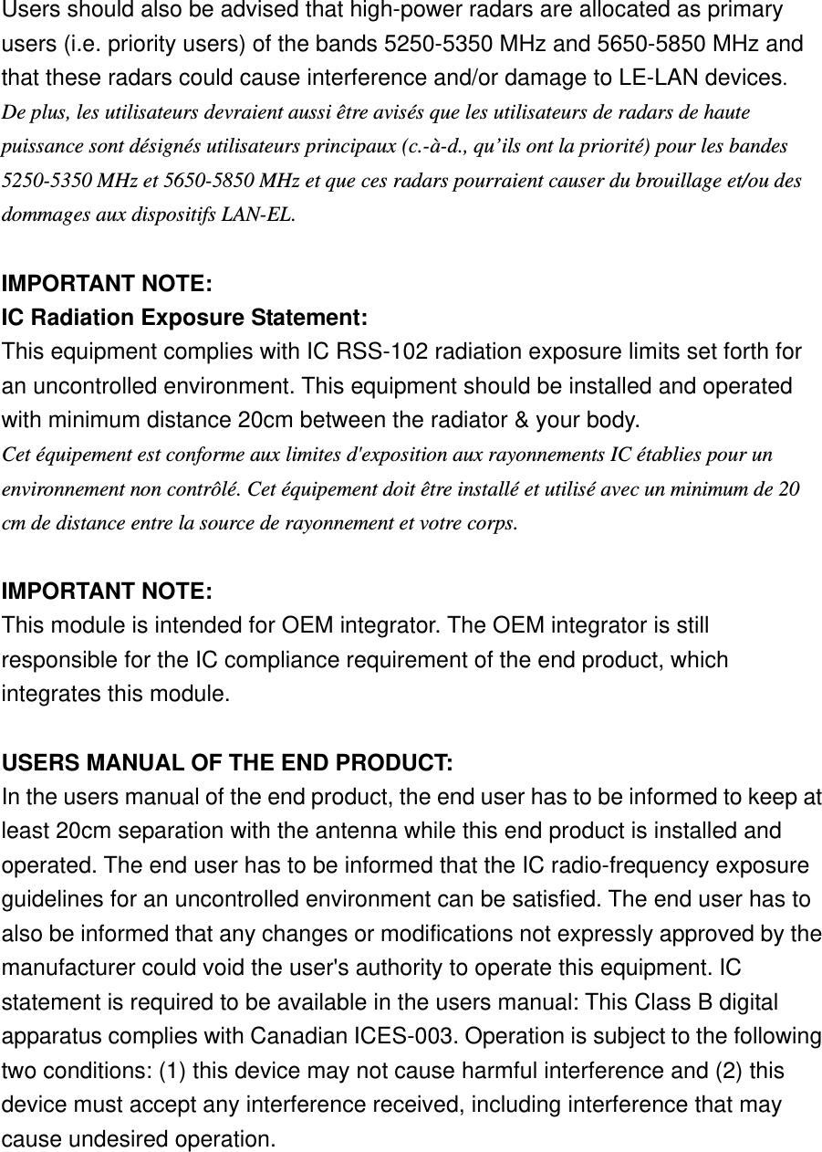 Users should also be advised that high-power radars are allocated as primary users (i.e. priority users) of the bands 5250-5350 MHz and 5650-5850 MHz and that these radars could cause interference and/or damage to LE-LAN devices. De plus, les utilisateurs devraient aussi être avisés que les utilisateurs de radars de haute puissance sont désignés utilisateurs principaux (c.-à-d., qu’ils ont la priorité) pour les bandes 5250-5350 MHz et 5650-5850 MHz et que ces radars pourraient causer du brouillage et/ou des dommages aux dispositifs LAN-EL.   IMPORTANT NOTE: IC Radiation Exposure Statement: This equipment complies with IC RSS-102 radiation exposure limits set forth for an uncontrolled environment. This equipment should be installed and operated with minimum distance 20cm between the radiator &amp; your body. Cet équipement est conforme aux limites d&apos;exposition aux rayonnements IC établies pour un environnement non contrôlé. Cet équipement doit être installé et utilisé avec un minimum de 20 cm de distance entre la source de rayonnement et votre corps.   IMPORTANT NOTE: This module is intended for OEM integrator. The OEM integrator is still responsible for the IC compliance requirement of the end product, which integrates this module.   USERS MANUAL OF THE END PRODUCT: In the users manual of the end product, the end user has to be informed to keep at least 20cm separation with the antenna while this end product is installed and operated. The end user has to be informed that the IC radio-frequency exposure guidelines for an uncontrolled environment can be satisfied. The end user has to also be informed that any changes or modifications not expressly approved by the manufacturer could void the user&apos;s authority to operate this equipment. IC statement is required to be available in the users manual: This Class B digital apparatus complies with Canadian ICES-003. Operation is subject to the following two conditions: (1) this device may not cause harmful interference and (2) this device must accept any interference received, including interference that may cause undesired operation.      
