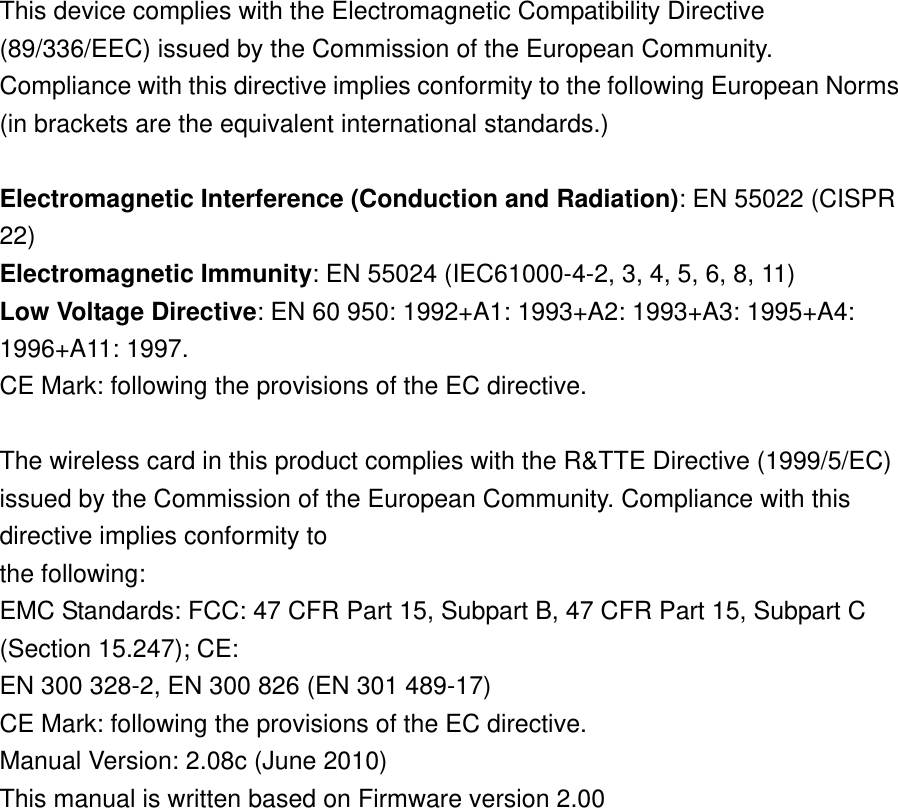 This device complies with the Electromagnetic Compatibility Directive (89/336/EEC) issued by the Commission of the European Community. Compliance with this directive implies conformity to the following European Norms (in brackets are the equivalent international standards.)    Electromagnetic Interference (Conduction and Radiation): EN 55022 (CISPR 22)  Electromagnetic Immunity: EN 55024 (IEC61000-4-2, 3, 4, 5, 6, 8, 11)   Low Voltage Directive: EN 60 950: 1992+A1: 1993+A2: 1993+A3: 1995+A4: 1996+A11: 1997.   CE Mark: following the provisions of the EC directive.    The wireless card in this product complies with the R&amp;TTE Directive (1999/5/EC) issued by the Commission of the European Community. Compliance with this directive implies conformity to   the following:   EMC Standards: FCC: 47 CFR Part 15, Subpart B, 47 CFR Part 15, Subpart C (Section 15.247); CE:   EN 300 328-2, EN 300 826 (EN 301 489-17)   CE Mark: following the provisions of the EC directive.   Manual Version: 2.08c (June 2010)   This manual is written based on Firmware version 2.00  