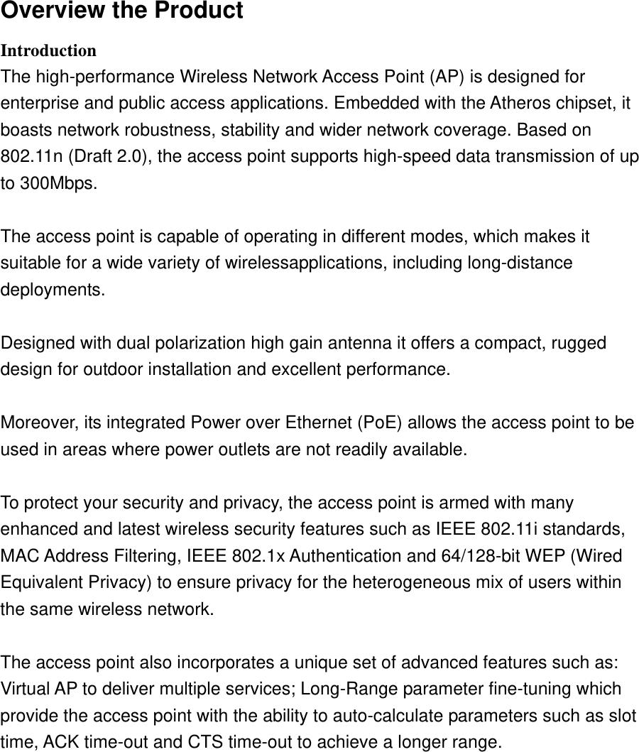 Overview the Product   Introduction  The high-performance Wireless Network Access Point (AP) is designed for   enterprise and public access applications. Embedded with the Atheros chipset, it   boasts network robustness, stability and wider network coverage. Based on   802.11n (Draft 2.0), the access point supports high-speed data transmission of up   to 300Mbps.    The access point is capable of operating in different modes, which makes it   suitable for a wide variety of wirelessapplications, including long-distance   deployments.   Designed with dual polarization high gain antenna it offers a compact, rugged   design for outdoor installation and excellent performance.    Moreover, its integrated Power over Ethernet (PoE) allows the access point to be   used in areas where power outlets are not readily available.    To protect your security and privacy, the access point is armed with many   enhanced and latest wireless security features such as IEEE 802.11i standards,   MAC Address Filtering, IEEE 802.1x Authentication and 64/128-bit WEP (Wired   Equivalent Privacy) to ensure privacy for the heterogeneous mix of users within the same wireless network.    The access point also incorporates a unique set of advanced features such as:   Virtual AP to deliver multiple services; Long-Range parameter fine-tuning which   provide the access point with the ability to auto-calculate parameters such as slot   time, ACK time-out and CTS time-out to achieve a longer range. 