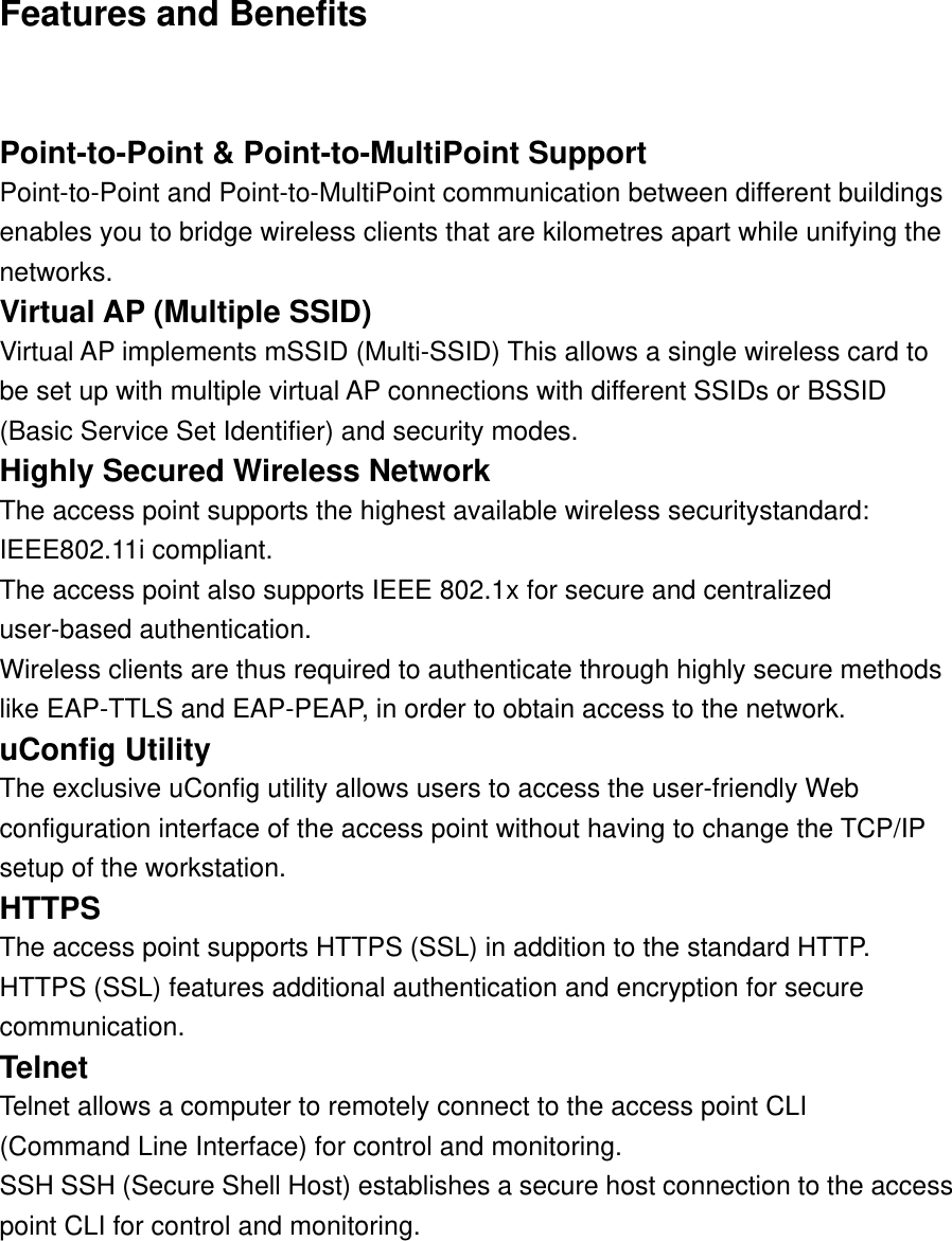 Features and Benefits    Point-to-Point &amp; Point-to-MultiPoint Support   Point-to-Point and Point-to-MultiPoint communication between different buildings enables you to bridge wireless clients that are kilometres apart while unifying the networks.  Virtual AP (Multiple SSID)   Virtual AP implements mSSID (Multi-SSID) This allows a single wireless card to be set up with multiple virtual AP connections with different SSIDs or BSSID (Basic Service Set Identifier) and security modes.   Highly Secured Wireless Network   The access point supports the highest available wireless securitystandard: IEEE802.11i compliant.   The access point also supports IEEE 802.1x for secure and centralized user-based authentication.   Wireless clients are thus required to authenticate through highly secure methods like EAP-TTLS and EAP-PEAP, in order to obtain access to the network.   uConfig Utility   The exclusive uConfig utility allows users to access the user-friendly Web configuration interface of the access point without having to change the TCP/IP setup of the workstation.   HTTPS  The access point supports HTTPS (SSL) in addition to the standard HTTP.   HTTPS (SSL) features additional authentication and encryption for secure   communication.  Telnet  Telnet allows a computer to remotely connect to the access point CLI   (Command Line Interface) for control and monitoring.   SSH SSH (Secure Shell Host) establishes a secure host connection to the access   point CLI for control and monitoring. 