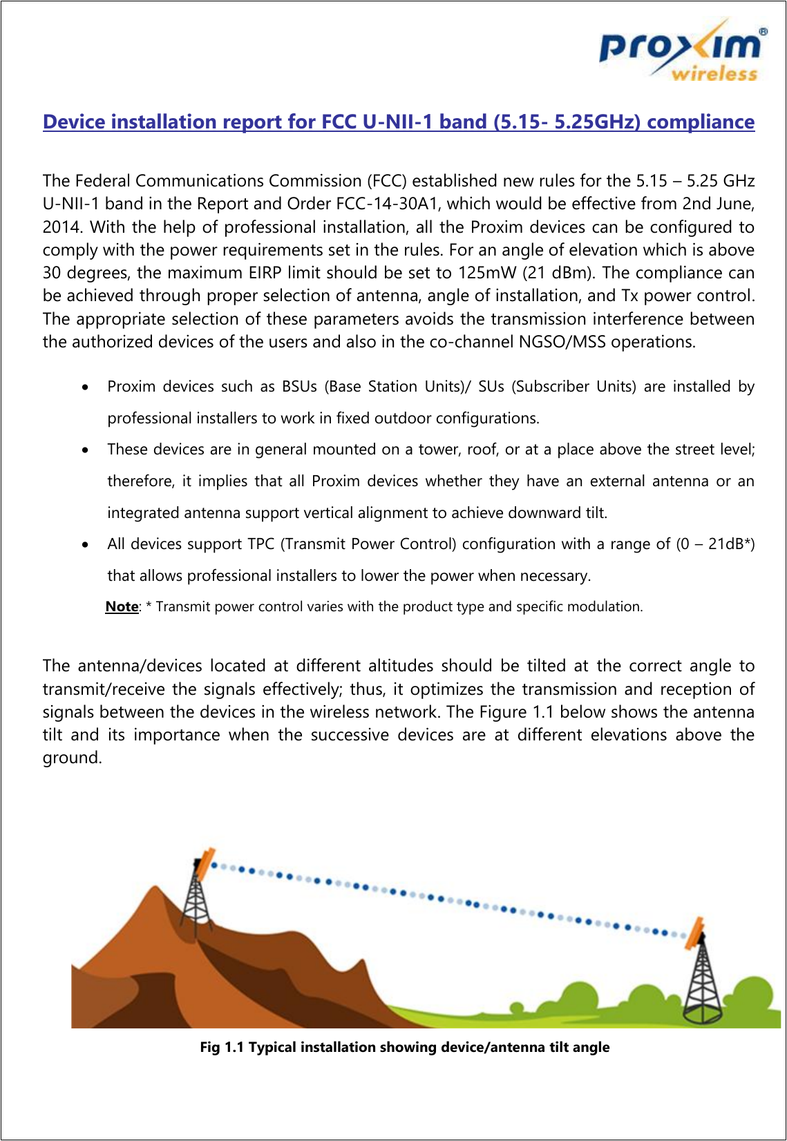   Device installation report for FCC U-NII-1 band (5.15- 5.25GHz) compliance  The Federal Communications Commission (FCC) established new rules for the 5.15 – 5.25 GHz U-NII-1 band in the Report and Order FCC-14-30A1, which would be effective from 2nd June, 2014. With the help of professional installation, all the Proxim devices can be configured to comply with the power requirements set in the rules. For an angle of elevation which is above 30 degrees, the maximum EIRP limit should be set to 125mW (21 dBm). The compliance can be achieved through proper selection of antenna, angle of installation, and Tx power control. The appropriate selection of these parameters avoids the transmission interference between the authorized devices of the users and also in the co-channel NGSO/MSS operations.   Proxim  devices  such  as  BSUs  (Base  Station  Units)/  SUs  (Subscriber  Units)  are  installed  by professional installers to work in fixed outdoor configurations.  These devices are in general mounted on a tower, roof, or at a place above the street level; therefore,  it  implies  that  all  Proxim  devices  whether  they  have  an  external  antenna  or an integrated antenna support vertical alignment to achieve downward tilt.  All devices support TPC (Transmit Power Control) configuration with a range of (0 – 21dB*) that allows professional installers to lower the power when necessary.       Note: * Transmit power control varies with the product type and specific modulation.  The  antenna/devices  located  at  different  altitudes  should  be  tilted  at  the  correct  angle  to transmit/receive the signals effectively; thus, it optimizes the transmission and reception  of signals between the devices in the wireless network. The Figure 1.1 below shows the antenna tilt  and  its  importance  when  the  successive  devices  are  at  different  elevations  above  the ground.   Fig 1.1 Typical installation showing device/antenna tilt angle 