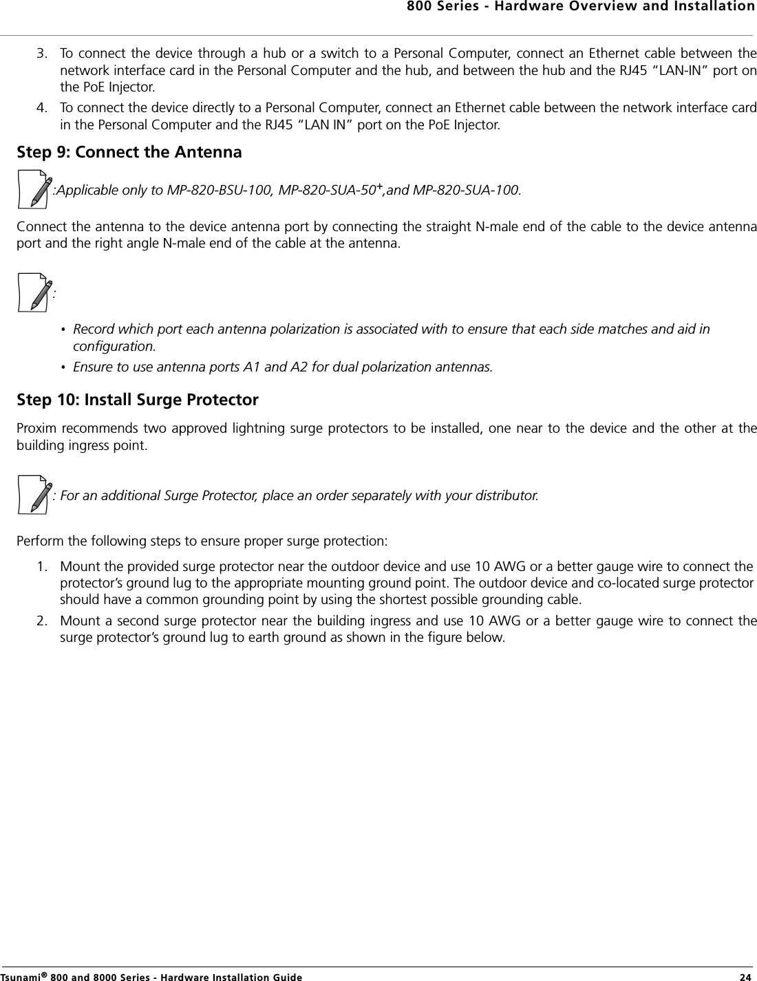 800 Series - Hardware Overview and InstallationTsunami® 800 and 8000 Series - Hardware Installation Guide  243. To connect the device through a hub or a switch to a Personal Computer, connect an Ethernet cable between thenetwork interface card in the Personal Computer and the hub, and between the hub and the RJ45 “LAN-IN” port onthe PoE Injector.4. To connect the device directly to a Personal Computer, connect an Ethernet cable between the network interface cardin the Personal Computer and the RJ45 “LAN IN” port on the PoE Injector.Step 9: Connect the Antenna:Applicable only to MP-820-BSU-100, MP-820-SUA-50+,and MP-820-SUA-100.Connect the antenna to the device antenna port by connecting the straight N-male end of the cable to the device antennaport and the right angle N-male end of the cable at the antenna. : Record which port each antenna polarization is associated with to ensure that each side matches and aid in configuration.Ensure to use antenna ports A1 and A2 for dual polarization antennas.Step 10: Install Surge ProtectorProxim recommends two approved lightning surge protectors to be installed, one near to the device and the other at thebuilding ingress point.: For an additional Surge Protector, place an order separately with your distributor.Perform the following steps to ensure proper surge protection:1. Mount the provided surge protector near the outdoor device and use 10 AWG or a better gauge wire to connect the protector’s ground lug to the appropriate mounting ground point. The outdoor device and co-located surge protector should have a common grounding point by using the shortest possible grounding cable.2. Mount a second surge protector near the building ingress and use 10 AWG or a better gauge wire to connect thesurge protector’s ground lug to earth ground as shown in the figure below.