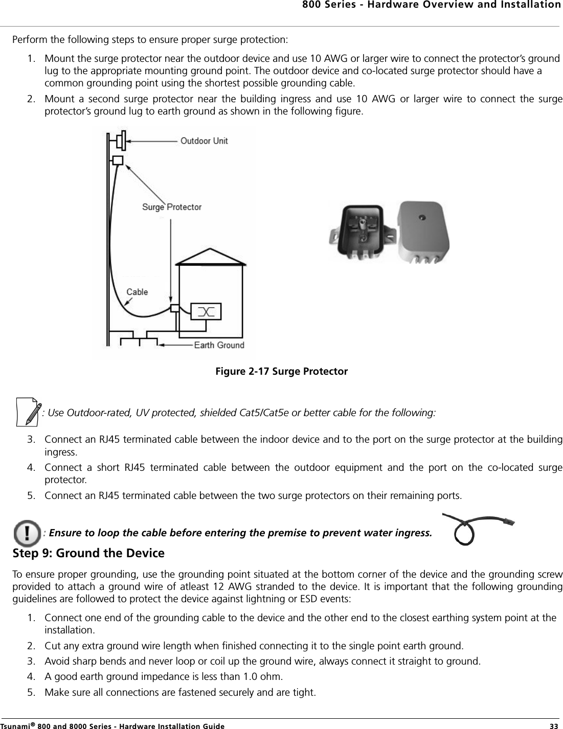 800 Series - Hardware Overview and InstallationTsunami® 800 and 8000 Series - Hardware Installation Guide  33Perform the following steps to ensure proper surge protection:1. Mount the surge protector near the outdoor device and use 10 AWG or larger wire to connect the protector’s ground lug to the appropriate mounting ground point. The outdoor device and co-located surge protector should have a common grounding point using the shortest possible grounding cable.2. Mount  a  second  surge  protector  near  the  building  ingress  and  use  10  AWG  or  larger  wire  to  connect  the  surgeprotector’s ground lug to earth ground as shown in the following figure.Figure 2-17 Surge Protector  : Use Outdoor-rated, UV protected, shielded Cat5/Cat5e or better cable for the following:3. Connect an RJ45 terminated cable between the indoor device and to the port on the surge protector at the buildingingress. 4. Connect  a  short  RJ45  terminated  cable  between  the  outdoor  equipment  and  the  port  on  the  co-located  surgeprotector.5. Connect an RJ45 terminated cable between the two surge protectors on their remaining ports.: Ensure to loop the cable before entering the premise to prevent water ingress.Step 9: Ground the DeviceTo ensure proper grounding, use the grounding point situated at the bottom corner of the device and the grounding screwprovided to attach  a ground wire of atleast 12 AWG stranded to the device. It is important that the following groundingguidelines are followed to protect the device against lightning or ESD events:1. Connect one end of the grounding cable to the device and the other end to the closest earthing system point at the installation.2. Cut any extra ground wire length when finished connecting it to the single point earth ground. 3. Avoid sharp bends and never loop or coil up the ground wire, always connect it straight to ground.4. A good earth ground impedance is less than 1.0 ohm. 5. Make sure all connections are fastened securely and are tight. 