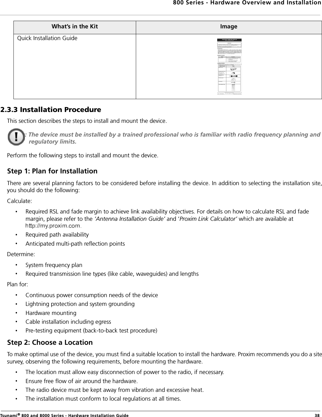 800 Series - Hardware Overview and InstallationTsunami® 800 and 8000 Series - Hardware Installation Guide  382.3.3 Installation ProcedureThis section describes the steps to install and mount the device.: The device must be installed by a trained professional who is familiar with radio frequency planning and regulatory limits.Perform the following steps to install and mount the device.Step 1: Plan for InstallationThere are several planning factors to be considered before installing the device. In addition to selecting the installation site,you should do the following:Calculate:Required RSL and fade margin to achieve link availability objectives. For details on how to calculate RSL and fade margin, please refer to the ‘Antenna Installation Guide’ and ‘Proxim Link Calculator’ which are available at .Required path availabilityAnticipated multi-path reflection pointsDetermine:System frequency planRequired transmission line types (like cable, waveguides) and lengthsPlan for:Continuous power consumption needs of the deviceLightning protection and system groundingHardware mountingCable installation including egressPre-testing equipment (back-to-back test procedure)Step 2: Choose a LocationTo make optimal use of the device, you must find a suitable location to install the hardware. Proxim recommends you do a sitesurvey, observing the following requirements, before mounting the hardware.The location must allow easy disconnection of power to the radio, if necessary.Ensure free flow of air around the hardware. The radio device must be kept away from vibration and excessive heat. The installation must conform to local regulations at all times.Quick Installation GuideWhat’s in the Kit Image