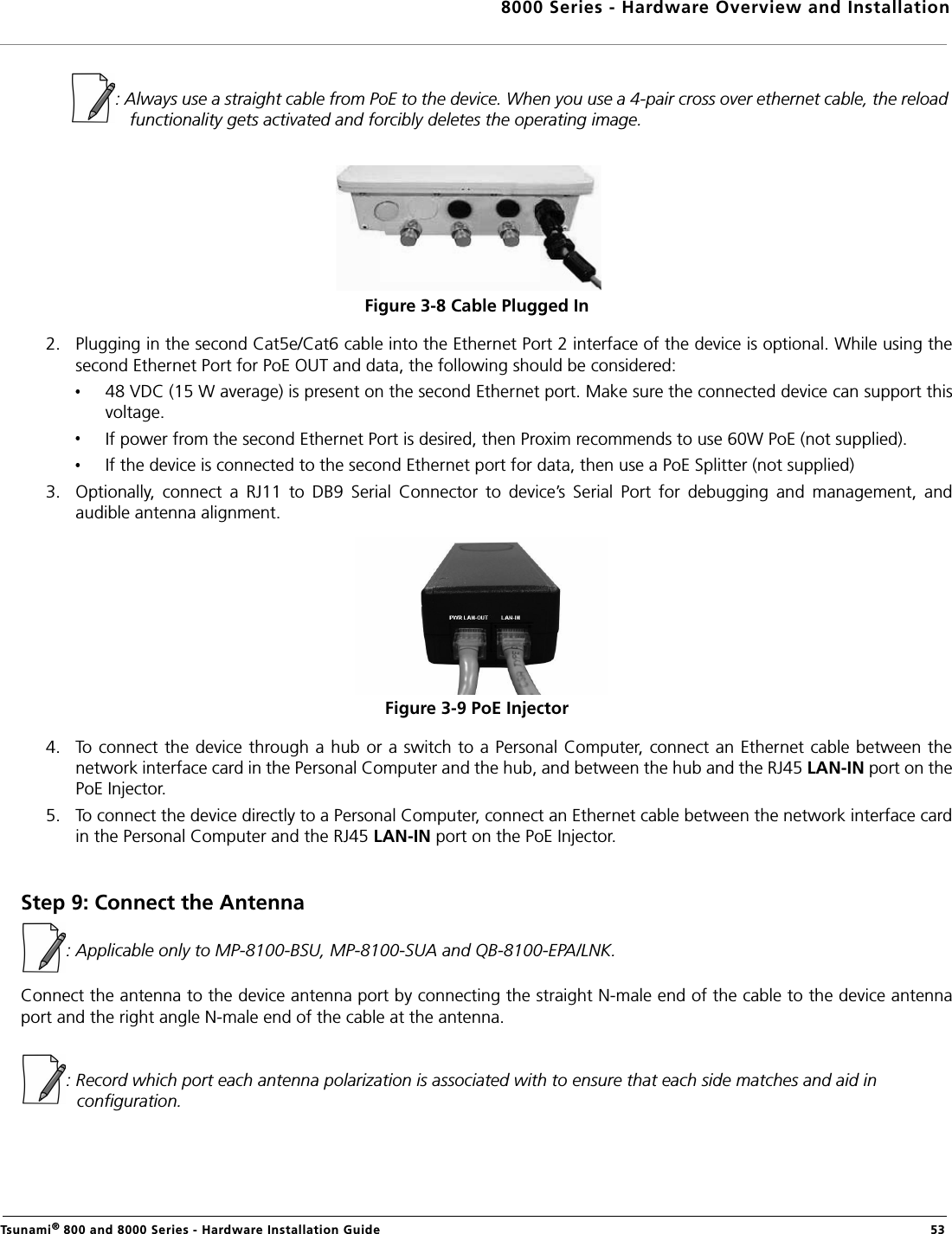 8000 Series - Hardware Overview and InstallationTsunami® 800 and 8000 Series - Hardware Installation Guide  53            : Always use a straight cable from PoE to the device. When you use a 4-pair cross over ethernet cable, the reload functionality gets activated and forcibly deletes the operating image.Figure 3-8 Cable Plugged In2. Plugging in the second Cat5e/Cat6 cable into the Ethernet Port 2 interface of the device is optional. While using thesecond Ethernet Port for PoE OUT and data, the following should be considered:48 VDC (15 W average) is present on the second Ethernet port. Make sure the connected device can support thisvoltage.If power from the second Ethernet Port is desired, then Proxim recommends to use 60W PoE (not supplied).If the device is connected to the second Ethernet port for data, then use a PoE Splitter (not supplied)3. Optionally,  connect  a  RJ11  to  DB9  Serial  Connector  to  device’s  Serial  Port  for  debugging  and  management,  andaudible antenna alignment.Figure 3-9 PoE Injector4. To connect the device through a hub or a switch to a Personal Computer, connect an Ethernet cable between thenetwork interface card in the Personal Computer and the hub, and between the hub and the RJ45 LAN-IN port on thePoE Injector. 5. To connect the device directly to a Personal Computer, connect an Ethernet cable between the network interface cardin the Personal Computer and the RJ45 LAN-IN port on the PoE Injector.Step 9: Connect the Antenna : Applicable only to MP-8100-BSU, MP-8100-SUA and QB-8100-EPA/LNK.Connect the antenna to the device antenna port by connecting the straight N-male end of the cable to the device antennaport and the right angle N-male end of the cable at the antenna. : Record which port each antenna polarization is associated with to ensure that each side matches and aid in configuration.