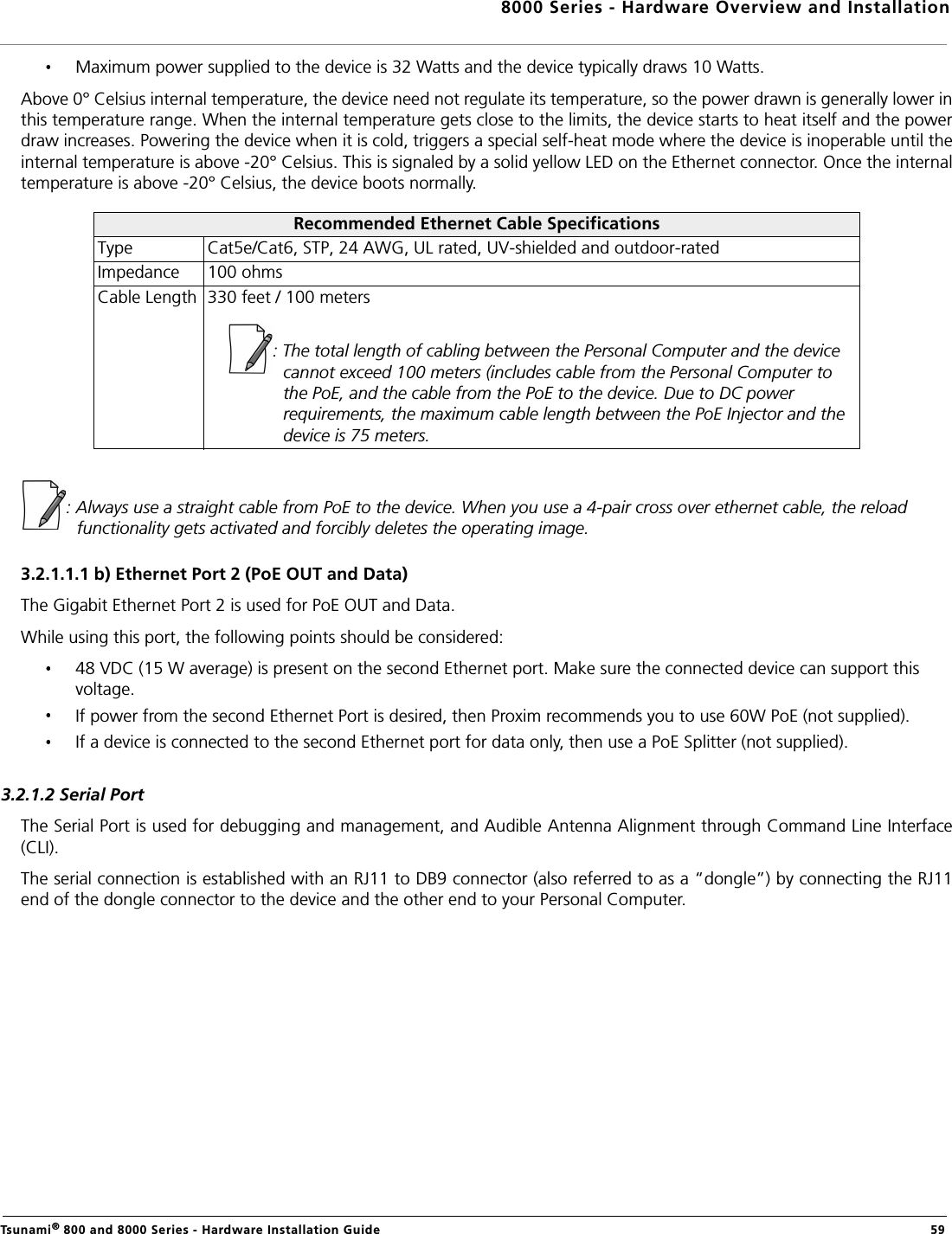 8000 Series - Hardware Overview and InstallationTsunami® 800 and 8000 Series - Hardware Installation Guide  59Maximum power supplied to the device is 32 Watts and the device typically draws 10 Watts.Above 0° Celsius internal temperature, the device need not regulate its temperature, so the power drawn is generally lower inthis temperature range. When the internal temperature gets close to the limits, the device starts to heat itself and the powerdraw increases. Powering the device when it is cold, triggers a special self-heat mode where the device is inoperable until theinternal temperature is above -20° Celsius. This is signaled by a solid yellow LED on the Ethernet connector. Once the internaltemperature is above -20° Celsius, the device boots normally.: Always use a straight cable from PoE to the device. When you use a 4-pair cross over ethernet cable, the reload functionality gets activated and forcibly deletes the operating image.3.2.1.1.1 b) Ethernet Port 2 (PoE OUT and Data)The Gigabit Ethernet Port 2 is used for PoE OUT and Data.While using this port, the following points should be considered:48 VDC (15 W average) is present on the second Ethernet port. Make sure the connected device can support this voltage.If power from the second Ethernet Port is desired, then Proxim recommends you to use 60W PoE (not supplied).If a device is connected to the second Ethernet port for data only, then use a PoE Splitter (not supplied).3.2.1.2 Serial PortThe Serial Port is used for debugging and management, and Audible Antenna Alignment through Command Line Interface(CLI).The serial connection is established with an RJ11 to DB9 connector (also referred to as a “dongle”) by connecting the RJ11end of the dongle connector to the device and the other end to your Personal Computer.Recommended Ethernet Cable SpecificationsType Cat5e/Cat6, STP, 24 AWG, UL rated, UV-shielded and outdoor-ratedImpedance 100 ohmsCable Length 330 feet / 100 meters: The total length of cabling between the Personal Computer and the device cannot exceed 100 meters (includes cable from the Personal Computer to the PoE, and the cable from the PoE to the device. Due to DC power requirements, the maximum cable length between the PoE Injector and the device is 75 meters.